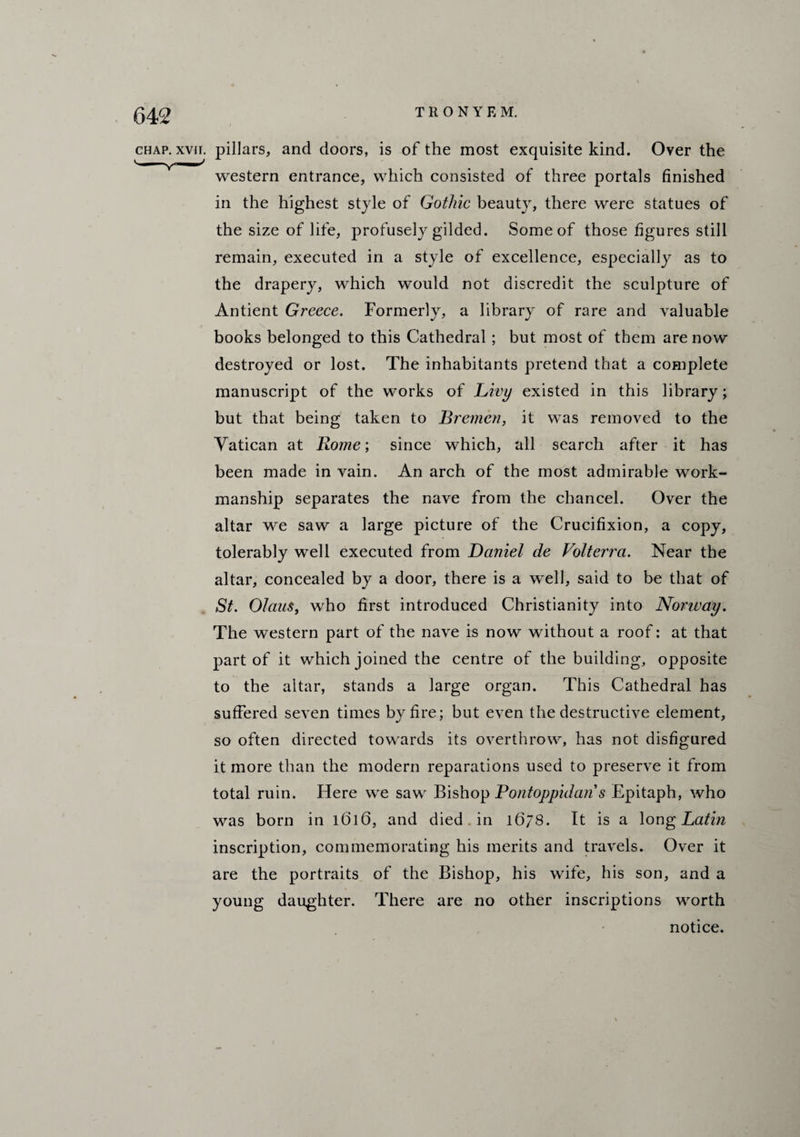 chap. xvii. pillars, and doors, is of the most exquisite kind. Over the western entrance, which consisted of three portals finished in the highest style of Gothic beauty, there were statues of the size of life, profusely gilded. Some of those figures still remain, executed in a style of excellence, especially as to the drapery, which would not discredit the sculpture of Antient Greece. Formerly, a library of rare and valuable books belonged to this Cathedral; but most of them are now destroyed or lost. The inhabitants pretend that a complete manuscript of the works of Livy existed in this library; but that being taken to Bremen, it was removed to the Vatican at Rome; since which, all search after it has been made in vain. An arch of the most admirable work¬ manship separates the nave from the chancel. Over the altar we saw a large picture of the Crucifixion, a copy, tolerably well executed from Daniel de Volterra. Near the altar, concealed by a door, there is a well, said to be that of St. Olam, who first introduced Christianity into Norway. The western part of the nave is now without a roof: at that part of it which joined the centre of the building, opposite to the altar, stands a large organ. This Cathedral has suffered seven times by fire; but even the destructive element, so often directed towards its overthrow, has not disfigured it more than the modern reparations used to preserve it from total ruin. Here we saw Bishop Pontoppidan s Epitaph, who was born in 1616, and died in 1678. It is a long Latin inscription, commemorating his merits and travels. Over it are the portraits of the Bishop, his wife, his son, and a young daughter. There are no other inscriptions worth notice.