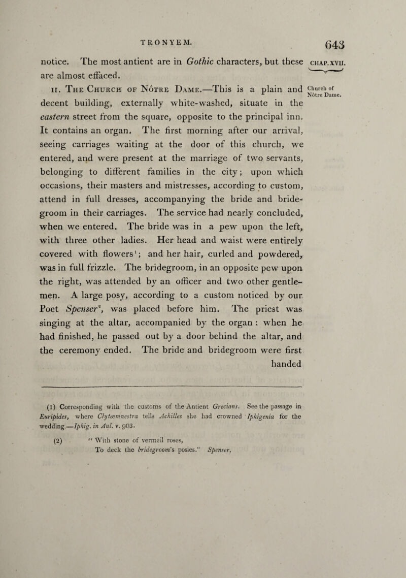 notice. The most antient are in Gothic characters, but these chap.xvu. are almost effaced. n. The Church of Notre Dame.—This is a plain and church of N6tre Dame. decent building, externally white-washed, situate in the eastern street from the square, opposite to the principal inn. It contains an organ. The first morning after our arrival, seeing carriages waiting at the door of this church, we entered, and were present at the marriage of two servants, belonging to different families in the city; upon which occasions, their masters and mistresses, according to custom, attend in full dresses, accompanying the bride and bride¬ groom in their carriages. The service had nearly concluded, when we entered. The bride was in a pew upon the left, with three other ladies. Her head and waist were entirely covered with flowers1 2; and her hair, curled and powdered, was in full frizzle. The bridegroom, in an opposite pew upon the right, was attended by an officer and two other gentle¬ men. A large posy, according to a custom noticed by our Poet Spenser1, was placed before him. The priest was singing at the altar, accompanied by the organ : when he had finished, he passed out by a door behind the altar, and the ceremony ended. The bride and bridegroom were first handed (l) Corresponding with the customs of the Antient Grecians. See the passage in Euripides, where Clytcemnestra tells Achilles she had crowned Iphigenia for the wedding—tphig. in Aul. v. 903. (2) “ With stone of vermeil roses. To deck the bridegroom's posies.” Spenser.