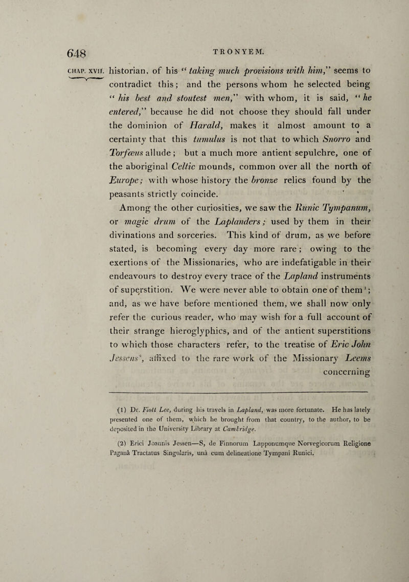 chap, xvir. historian, of his “ taking much provisions ivith him, seems to contradict this; and the persons whom he selected being “ his best and stoutest men, with whom, it is said, “ he entered, because he did not choose they should fall under the dominion of Harald, makes it almost amount to a • certainty that this tumulus is not that to which Snorro and Torfams allude; but a much more antient sepulchre, one of the aboriginal Celtic mounds, common over all the north of Europe; with whose history the bi'onze relics found by the peasants strictly coincide. Among the other curiosities, we saw the Runic Tympanum, or magic drum of the Laplanders; used by them in their divinations and sorceries. This kind of drum, as we before stated, is becoming every day more rare; owdng to the exertions of the Missionaries, who are indefatigable in their endeavours to destroy every trace of the iMpland instruments of superstition. We were never able to obtain one of them’; and, as we have before mentioned them, we shall now only refer the curious reader, who may wrish for a full account of their strange hieroglyphics, and of the antient superstitions to which those characters refer, to the treatise of Eric John Jesscns'1 2, affixed to the rare work of the Missionary Leans concerning (1) Dr. Flott Lee, during his travels in Lapland, was more fortunate. He has lately presented one of them, which he brought from that country, to the author, to be deposited in the University Library at Cambridge. (2) Erici Joannis Jessen—S, de Finnorum Lapponumque Norvegicorum Religione Pagana Tractatus Singularis, una cum delineatione Tympani Runici.