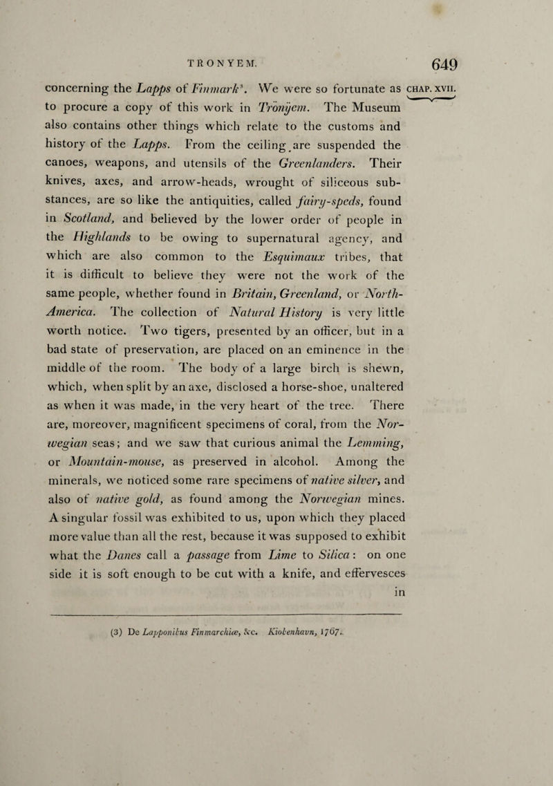 concerning the Lapps of Fin-mark9. We were so fortunate as chap. xvn. to procure a copy of this work in Tronycm. The Museum also contains other things which relate to the customs and history ot the Lapps. From the ceiling are suspended the canoes, weapons, and utensils of the Greenlanders. Their knives, axes, and arrow-heads, wrought of siliceous sub¬ stances, are so like the antiquities, called fairy-speds, found in Scotland, and believed by the lower order of people in the Highlands to be owing to supernatural agency, and which are also common to the Esquimaux tribes, that it is difficult to believe they were not the work of the same people, whether found in Britain, Greenland, or North- America. The collection of Natural History is very little worth notice. Two tigers, presented by an officer, but in a bad state of preservation, are placed on an eminence in the middle of the room. The body of a large birch is shewn, which, when split by an axe, disclosed a horse-shoe, unaltered as when it was made, in the very heart of the tree. There are, moreover, magnificent specimens of coral, from the Nor¬ wegian seas; and we saw that curious animal the Lemming, or Mountain-mouse, as preserved in alcohol. Among the minerals, we noticed some rare specimens of native silver, and also of native gold, as found among the Nonvegian mines. A singular fossil was exhibited to us, upon which they placed more value than all the rest, because it was supposed to exhibit wffiat the Danes call a passage from Lime to Silica: on one side it is soft enough to be cut with a knife, and effervesces in (3) De Lapponibus Finmarchice, fcc. Kiolenhavn, 1/67-