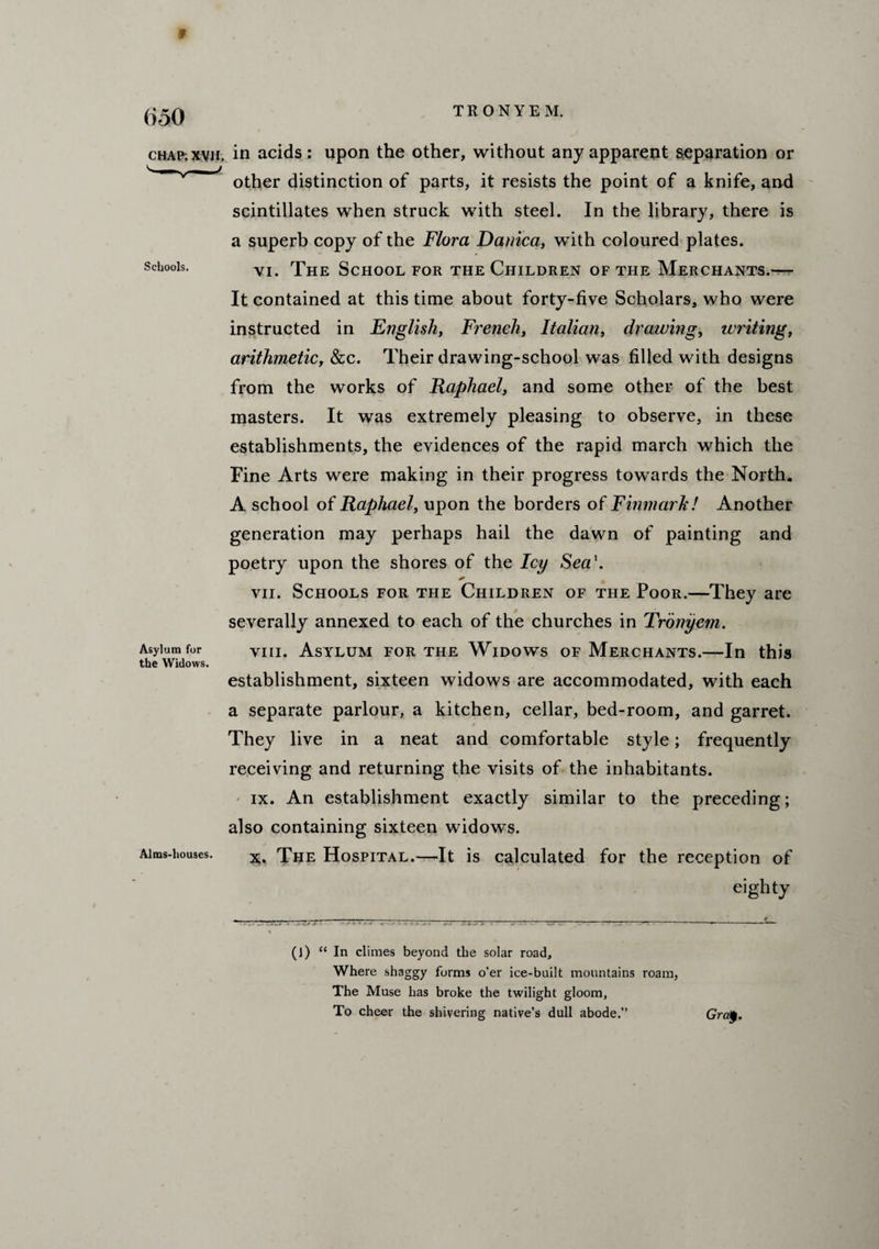 (i50 CHAP. XVH. Schools. Asylum for the Widows. Alms-houses. TRONYEM. in acids : upon the other, without any apparent separation or other distinction of parts, it resists the point of a knife, and scintillates when struck with steel. In the library, there is a superb copy of the Flora Danica, with coloured plates. vi. The School for the Children of the Merchants.— It contained at this time about forty-five Scholars, who were instructed in English, French, Italian, drawing, writing, arithmetic, &c. Their drawing-school was filled with designs from the works of Raphael, and some other of the best masters. It was extremely pleasing to observe, in these establishments, the evidences of the rapid march which the Fine Arts were making in their progress towards the North. A school of Raphael, upon the borders of Finmark! Another generation may perhaps hail the dawn of painting and poetry upon the shores of the Icy Seci\ * vii. Schools for the Children of the Poor.—They are severally annexed to each of the churches in Tronyem. viii. Asylum for the Widows of Merchants.—In this establishment, sixteen widows are accommodated, with each a separate parlour, a kitchen, cellar, bed-room, and garret. s They live in a neat and comfortable style; frequently receiving and returning the visits of the inhabitants. ix. An establishment exactly similar to the preceding; also containing sixteen widows. x. The Hospital.—It is calculated for the reception of eighty (]) “In climes beyond the solar road. Where shaggy forms o’er ice-built mountains roam, The Muse has broke the twilight gloom, To cheer the shivering native’s dull abode.” Gra$.