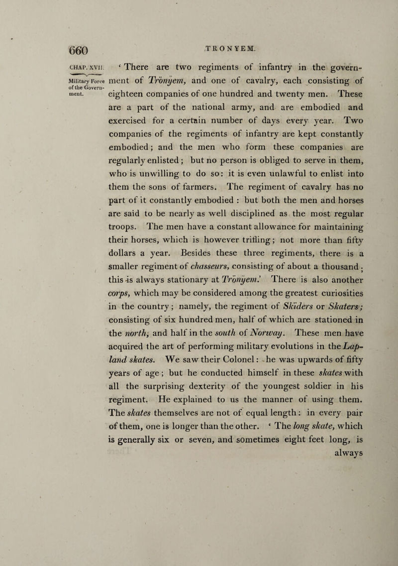 chap. xvn. ‘ There are two regiments of infantry in the govern- Military Force ment of Tronyem, and one of cavalry, each consisting of of the Govern¬ ment. eighteen companies of one hundred and twenty men. These are a part of the national army, and are embodied and exercised for a certain number of days every year. Two companies of the regiments of infantry are kept constantly embodied; and the men who form these companies are regularly enlisted; but no person is obliged to serve in them, who is unwilling to do so: it is even unlawful to enlist into them the sons of farmers. The regiment of cavalry has no part of it constantly embodied : but both the men and horses are said to be nearly as well disciplined as the most regular troops. The men have a constant allowance for maintaining their horses, which is however trifling; not more than fifty dollars a year. Besides these three regiments, there is a smaller regiment of chasseurs, consisting of about a thousand . this is always stationary at Tronyem.’ There is also another corps, which may be considered among the greatest curiosities in the country; namely, the regiment of Skiders or Skaters; consisting of six hundred men, half of which are stationed in the north, and half in the south of Norway. These men have acquired the art of performing military evolutions in the Lap- land skates. We saw their Colonel: he was upwards of fifty years of age ; but he conducted himself in these skates with all the surprising dexterity of the youngest soldier in his regiment. He explained to us the manner of using them. The skates themselves are not of equal length : in every pair of them, one is longer than the other. ‘ The long skate, which is generally six or seven, and sometimes eight feet long, is always