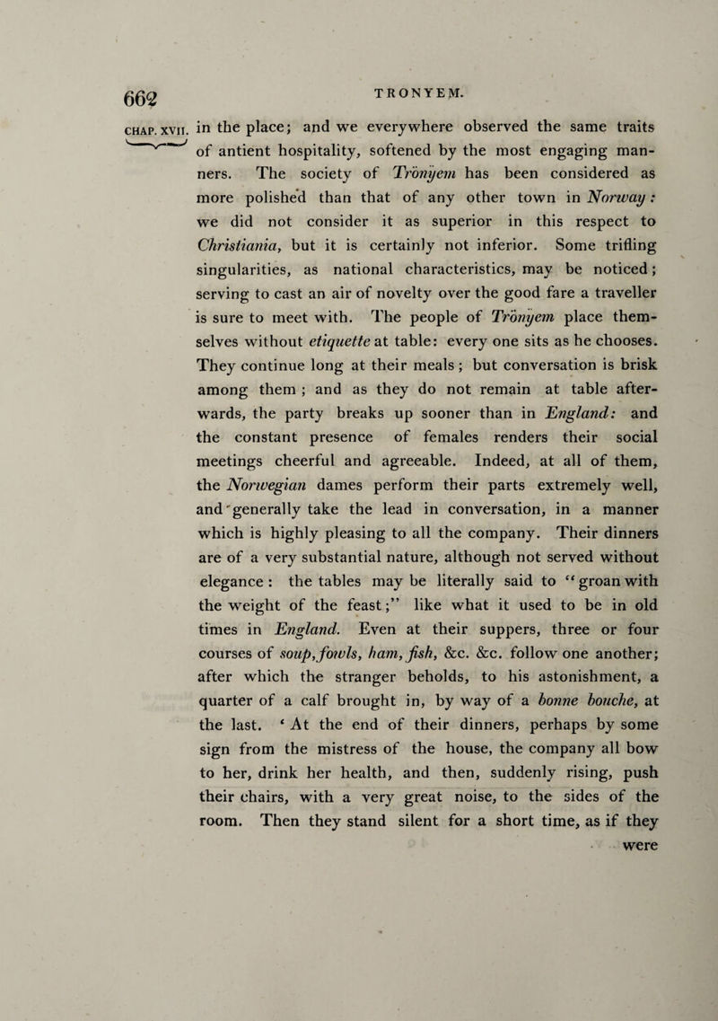 chap.xvn. in the place; and we everywhere observed the same traits of antient hospitality, softened by the most engaging man¬ ners. The society of Tronyem has been considered as more polished than that of any other town in Norway: we did not consider it as superior in this respect to Christiania, but it is certainly not inferior. Some trifling singularities, as national characteristics, may be noticed; serving to cast an air of novelty over the good fare a traveller is sure to meet with. The people of Tronyem place them¬ selves without etiquette at table: every one sits as he chooses. They continue long at their meals; but conversation is brisk among them ; and as they do not remain at table after¬ wards, the party breaks up sooner than in E?igland: and the constant presence of females renders their social meetings cheerful and agreeable. Indeed, at all of them, the Norwegian dames perform their parts extremely well, and'generally take the lead in conversation, in a manner which is highly pleasing to all the company. Their dinners are of a very substantial nature, although not served without elegance: the tables maybe literally said to “ groan with the weight of the feast;” like what it used to be in old times in England. Even at their suppers, three or four courses of soup,fowls, ham, fish, &c. &c. follow one another; after which the stranger beholds, to his astonishment, a quarter of a calf brought in, by way of a honne houche, at the last. ‘ At the end of their dinners, perhaps by some sign from the mistress of the house, the company all bow to her, drink her health, and then, suddenly rising, push their chairs, with a very great noise, to the sides of the room. Then they stand silent for a short time, as if they were