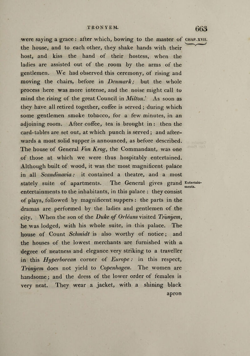 were saying a grace : after which, bowing to the master of chap.xvh. the house, and to each other, they shake hands with their host, and kiss the hand of their hostess, when the ladies are assisted out of the room by the arms of the gentlemen. We had observed this ceremony, of rising and moving the chairs, before in Denmark; but the whole process here was more intense, and the noise might call to mind the rising of the great Council in Milton.’ As soon as they have all retired together, coffee is served ; during which * some gentlemen smoke tobacco, for a few minutes, in an adjoining room. After coffee, tea is brought in : then the card-tables are set out, at which punch is served; and after¬ wards a most solid supper is announced, as before described. The house of General Von Krog, the Commandant, was one of those at which we were thus hospitably entertained. Although built of wood, it was the most magnificent palace in all Scandinavia: it contained a theatre, and a most stately suite of apartments. The General gives grand Entertain- entertainments to the inhabitants, in this palace : they consist of plays, followed by magnificent suppers : the parts in the dramas are performed by the ladies and gentlemen of the city. When the son of the Duke of Orleans visited Tronyem, he was lodged, with his whole suite, in this palace. The house of Count Schmidt is also worthy of notice; and the houses of the lowest merchants are furnished with a, degree of neatness and elegance very striking to a traveller in this Hyperborean corner of Europe: in this respect, Tronyem does not yield to Copenhagen. The women are handsome; and the dress of the lower order of females is very neat. They wear a jacket, with a shining black apron