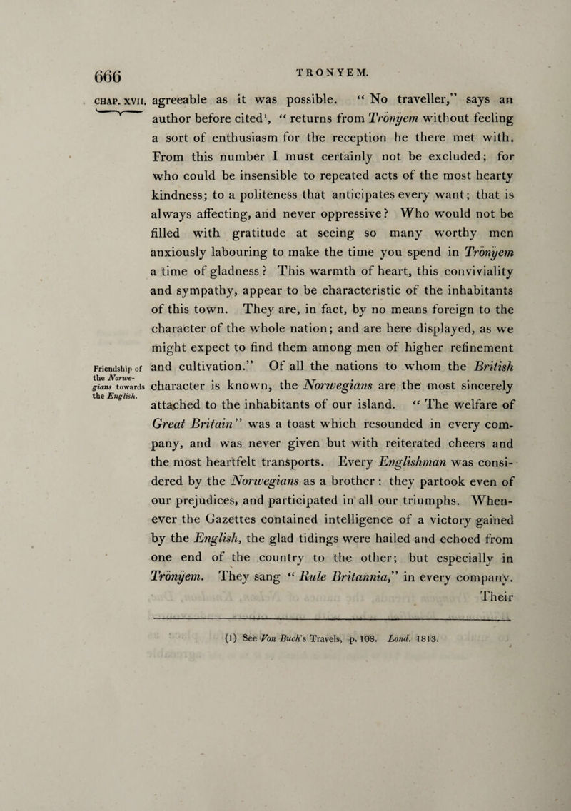 CHAP. XVII. Friendship of the Norwe¬ gians towards the English. agreeable as it was possible. “ No traveller/’ says an author before cited1, “ returns from Tronyem without feeling a sort of enthusiasm for the reception he there met with. From this number I must certainly not be excluded; for who could be insensible to repeated acts of the most hearty kindness; to a politeness that anticipates every want; that is always affecting, and never oppressive? Who would not be filled with gratitude at seeing so many worthy men anxiously labouring to make the time you spend in Tronyem a time of gladness ? This warmth of heart, this conviviality and sympathy, appear to be characteristic of the inhabitants of this town. They are, in fact, by no means foreign to the character of the whole nation; and are here displayed, as we might expect to find them among men of higher refinement and cultivation.” Of all the nations to whom the British character is known, the Norwegians are the most sincerely attached to the inhabitants of our island. “ The welfare of Great Britain ” was a toast which resounded in every com¬ pany, and was never given but with reiterated cheers and the most heartfelt transports. Every Englishman was consi¬ dered by the Norwegians as a brother : they partook even of our prejudices, and participated in all our triumphs. When¬ ever the Gazettes contained intelligence of a victory gained by the English, the glad tidings were hailed and echoed from one end of the country to the other; but especially in Tronyem. They sang “ lxule Britanniain every company. Their (l) See Von Buck's Travels, p.108. Lond. 1813.