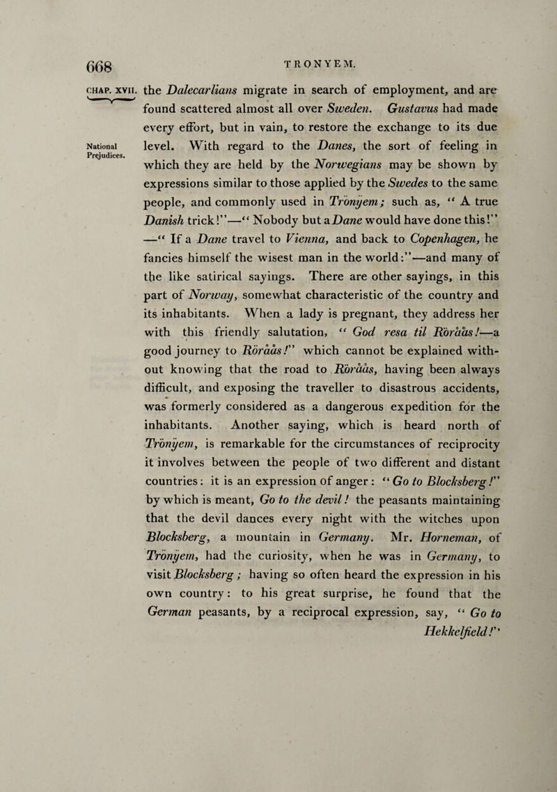 chap. xvii. the Dalecarlians migrate in search of employment, and are found scattered almost all over Sweden. Gnstavus had made every effort, but in vain, to restore the exchange to its due National level. With regard to the Danes, the sort of feeling in Prejudices. which they are held by the Norwegians may be shown by expressions similar to those applied by the Swedes to the same people, and commonly used in Tronyem; such as, “ A true Danish trick!”—“ Nobody but a Dane would have done this!” —“ If a Dane travel to Vienna, and back to Copenhagen, he fancies himself the wisest man in the world:”—and many of the like satirical sayings. There are other sayings, in this part of Norway, somewhat characteristic of the country and its inhabitants. When a lady is pregnant, they address her with this friendly salutation, “ God resa til Dor has!—a good journey to Roraas/” which cannot be explained with¬ out knowing that the road to Roraas, having been always difficult, and exposing the traveller to disastrous accidents, was formerly considered as a dangerous expedition for the inhabitants. Another saying, which is heard north of Tronyem, is remarkable for the circumstances of reciprocity it involves between the people of two different and distant countries: it is an expression of anger : “ Go to Blocksberg /” by which is meant. Go to the devil! the peasants maintaining that the devil dances every night with the witches upon Blocksberg, a mountain in Germany. Mr. Horneman, of Tronyem, had the curiosity, when he was in Germany, to visit Blocksberg; having so often heard the expression in his own country: to his great surprise, he found that the German peasants, by a reciprocal expression, say, “ Go to Ilekheljield !''