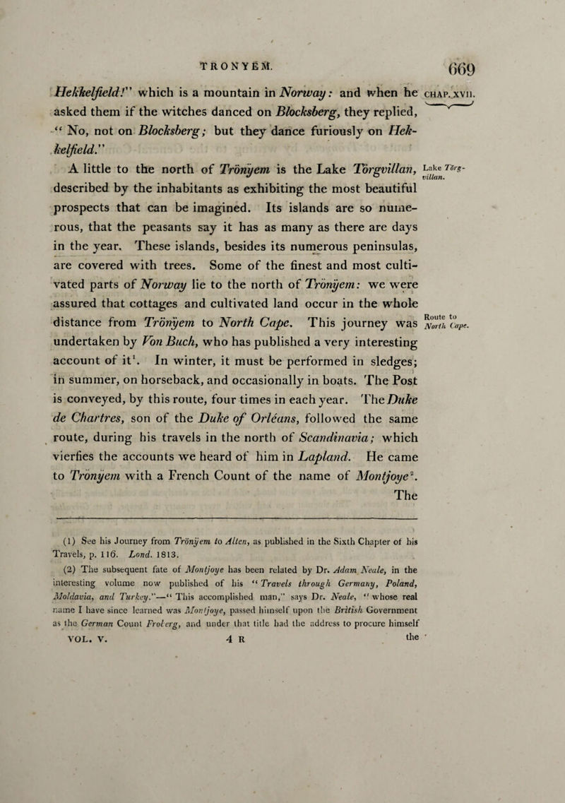 Hekkelfield!” which is a mountain in Norway: and when he asked them if the witches danced on Blocksberg, they replied, “ No, not on Blocksberg; but they dance furiously on Hek- kelfieldr A little to the north of Tronyem is the Lake Torgvillan, described by the inhabitants as exhibiting the most beautiful prospects that can be imagined. Its islands are so nume¬ rous, that the peasants say it has as many as there are days in the year. These islands, besides its numerous peninsulas, are covered with trees. Some of the finest and most culti¬ vated parts of Norway lie to the north of Tronyem: we were assured that cottages and cultivated land occur in the whole distance from Tronyem to North Cape. This journey was undertaken by Von Buck, who has published a very interesting account of it1. In winter, it must be performed in sledges; in summer, on horseback, and occasionally in boats. The Post is conveyed, by this route, four times in each year. The Duke de Chartres, son of the Duke of Orleans, followed the same route, during his travels in the north of Scandinavia; which vierfies the accounts we heard of him in Laplatid. He came to Tronyem with a French Count of the name of Montjoye2. The (1) See his Journey from Tronyem to Allen, as published in the Sixth Chapter of his Travels, p. 116. Lond. 1813. (2) The subsequent fate of Montjoye has been related by Dr. Adam Neule, in the interesting volume now published of his “ Travels through Germany, Poland, Moldavia, and Turkey.—“ This accomplished man,” says Dr. Neale,  whose real name I have since learned was Montjoye, passed himself upon the British Government as the German Count Frolerg, and under that title had the address to procure himself VOL. V. 4 R the 669 CHAP. XVI1. Lake Tdrg- villan. Route to North Cape.