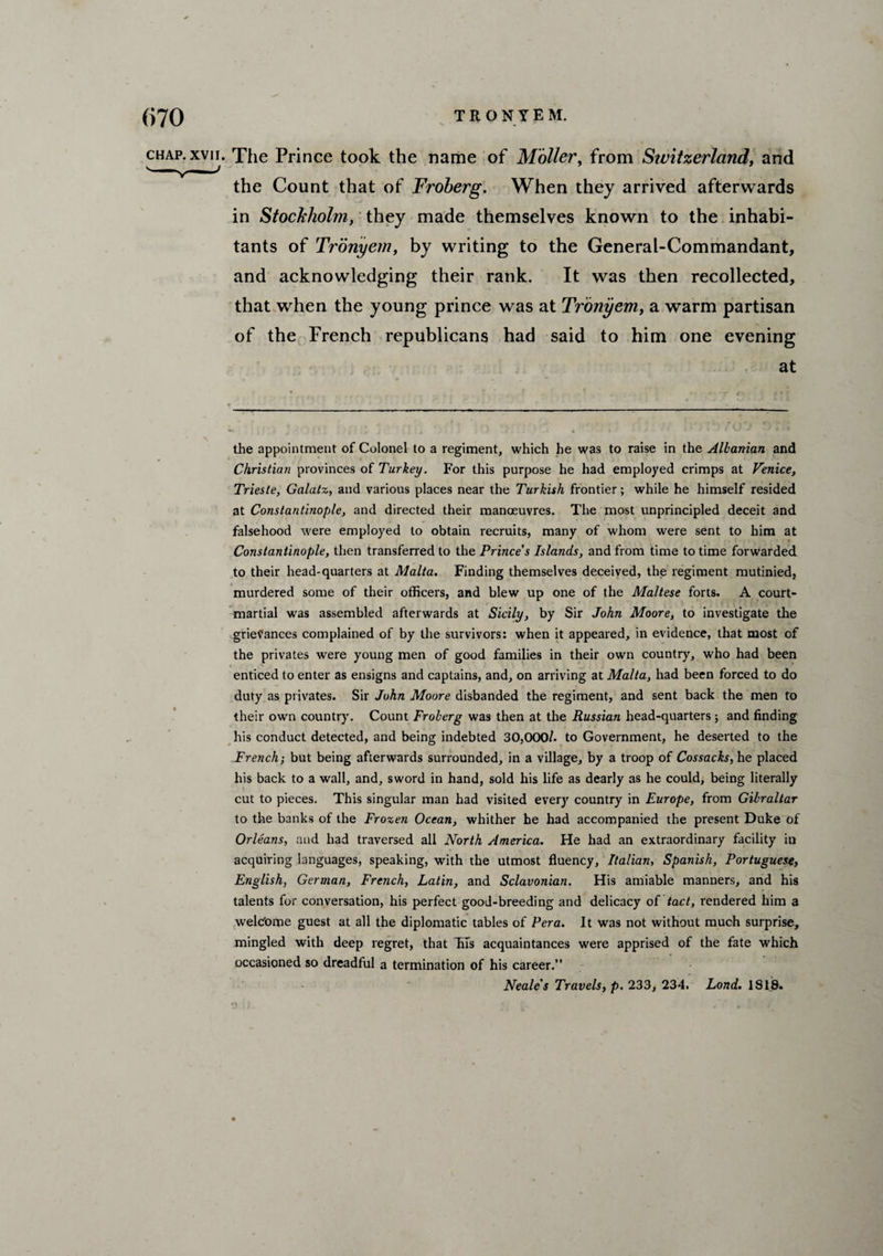 (>70 TRONYEM. chap, xvii. The Prince took the name of Matter, from Stvitzerland, and the Count that of Froberg. When they arrived afterwards in Stockholm, they made themselves known to the inhabi¬ tants of Tronyem, by writing to the General-Commandant, and acknowledging their rank. It was then recollected, that when the young prince was at Tronyem, a warm partisan of the French republicans had said to him one evening at the appointment of Colonel to a regiment, which he was to raise in the Albanian and Christian provinces of Turkey. For this purpose he had employed crimps at Venice, Trieste, Galatz, and various places near the Turkish frontier; while he himself resided at Constantinople, and directed their manoeuvres. The most unprincipled deceit and falsehood were employed to obtain recruits, many of whom were sent to him at Constantinople, then transferred to the Prince's Islands, and from time to time forwarded to their head-quarters at Malta. Finding themselves deceived, the regiment mutinied, murdered some of their officers, and blew up one of the Maltese forts. A court- martial was assembled afterwards at Sicily, by Sir John Moore, to investigate the grievances complained of by the survivors: when it appeared, in evidence, that most of the privates were young men of good families in their own country, who had been enticed to enter as ensigns and captains, and, on arriving at Malta, had been forced to do duty as privates. Sir John Moore disbanded the regiment, and sent back the men to their own country. Count Froberg was then at the Russian head-quarters ; and finding his conduct detected, and being indebted 30,OCX)/, to Government, he deserted to the French; but being afterwards surrounded, in a village, by a troop of Cossacks, he placed his back to a wall, and, sword in hand, sold his life as dearly as he could, being literally cut to pieces. This singular man had visited every country in Europe, from Gibraltar to the banks of the Frozen Ocean, whither he had accompanied the present Duke of Orleans, and had traversed all North America. He had an extraordinary facility iu acquiring languages, speaking, with the utmost fluency, Italian, Spanish, Portuguese, English, German, French, Latin, and Sclavonian. His amiable manners, and his talents for conversation, his perfect good-breeding and delicacy of tact, rendered him a welc'ome guest at all the diplomatic tables of Pera. It was not without much surprise, mingled with deep regret, that fits acquaintances were apprised of the fate which occasioned so dreadful a termination of his career.” Neale's Travels, p. 233, 234. Lond. 1818.