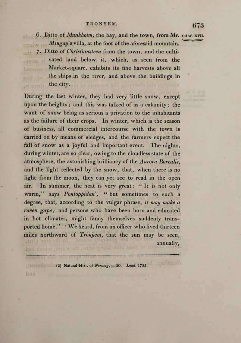 6. Ditto of Munkholm, the bay, and the town, from Mr. chap. xvii. Mingay s villa, at the foot of the aforesaid mountain. v— 7. Ditto of Christiansteen from the town, and the culti¬ vated land below it, which, as seen from the Market-square, exhibits its fine harvests above all the ships in the river, and above the buildings in the city. During the last winter, they had very little snow, except upon the heights ; and this was talked of as a calamity; the want of snow being as serious a privation to the inhabitants as the failure of their crops. In winter, which is the season of business, all commercial intercourse with the town is carried on by means of sledges, and the farmers expect the fall of snow as a joyful and important event. The nights, during winter, are so clear, owing to the cloudless state of the atmosphere, the astonishing brilliancy of the Aurora Borealis, and the light reflected by the snow, that, when there is no light from the moon, they can yet see to read in the open air. In summer, the heat is very great: “ It is not only warm,” says Pontoppidan , “ but sometimes to such a degree, that, according to the vulgar phrase, it may make a raven gape; and persons who have been born and educated in hot climates, might fancy themselves suddenly trans¬ ported home.” 4 We heard, from an officer who lived thirteen miles northward of Tronyem, that the sun may be seen, annually, (2) Natural Hist, of Norway, p. 20. Load. 1755.