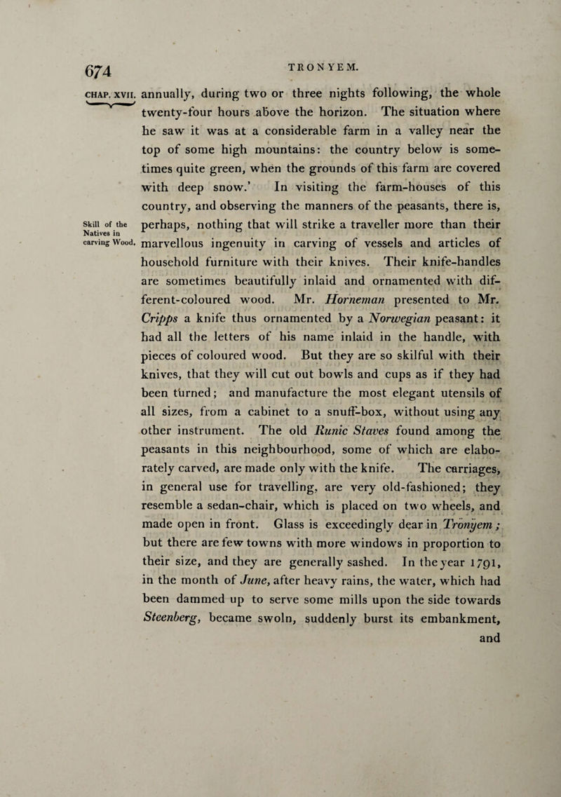 chap. xvii. annually, during two or three nights following, the whole twenty-four hours above the horizon. The situation where he saw it was at a considerable farm in a valley near the top of some high mountains: the country below is some¬ times quite green, when the grounds of this farm are covered with deep snow.’ In visiting the farm-houses of this country, and observing the manners of the peasants, there is, skin of the perhaps, nothing; that will strike a traveller more than their Natives in carving Wood, marvellous ingenuity in carving of vessels and articles of household furniture with their knives. Their knife-handles are sometimes beautifully inlaid and ornamented with dif¬ ferent-coloured wood. Mr. Horneman presented to Mr. .. . i Cripps a knife thus ornamented by a Norwegian peasant: it had all the letters of his name inlaid in the handle, with pieces of coloured wood. But they are so skilful with their knives, that they will cut out bowds and cups as if they had been turned; and manufacture the most elegant utensils of all sizes, from a cabinet to a snuff-box, without using any , j . . j f ■ • • < . i j p * . ^ ■’ •- *.•>/ • - • other instrument. The old Ru?iic Staves found among the peasants in this neighbourhood, some of which are elabo¬ rately carved, are made only with the knife. The carriages, in general use for travelling, are very old-fashioned; they * ■» resemble a sedan-chair, which is placed on tw o wheels, and made open in front. Glass is exceedingly dear in Tronyem; but there are tew towns with more wdndows in proportion to their size, and they are generally sashed. In the year 1791, in the month of June, after heavv rains, the water, which had been dammed up to serve some mills upon the side towards Steenberg, became swoln, suddenly burst its embankment, and