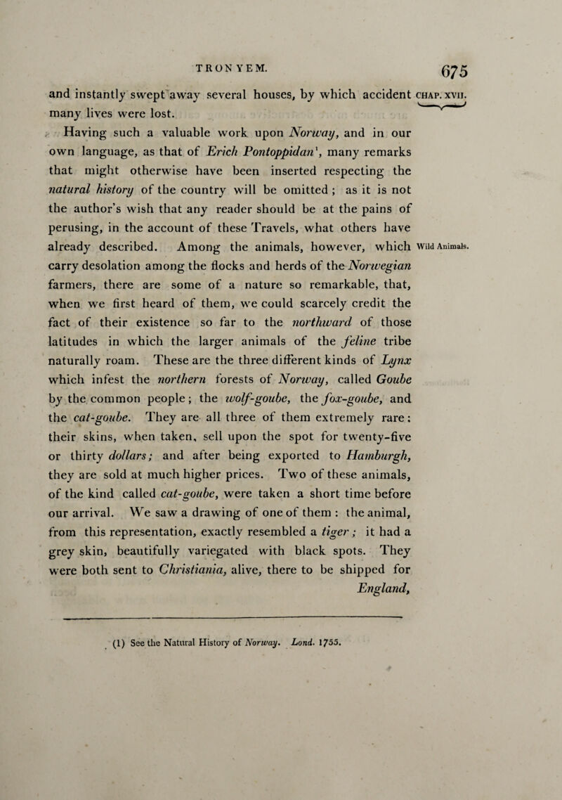 and instantly swept away several houses, by which accident chap many lives were lost. Having such a valuable work upon Norway, and in our own language, as that of Erich Pontoppidan', many remarks that might otherwise have been inserted respecting the natural history of the country will be omitted ; as it is not the author’s wish that any reader should be at the pains of perusing, in the account of these Travels, what others have already described. Among the animals, however, which wna carry desolation among the flocks and herds of the Norwegian farmers, there are some of a nature so remarkable, that, when we first heard of them, we could scarcely credit the fact of their existence so far to the northward of those latitudes in which the larger animals of the feline tribe naturally roam. These are the three different kinds of Lynx which infest the northern forests of Norway, called Gouhe by the common people; the wolf-goube, the fox-goube, and the cat-goube. They are all three of them extremely rare: their skins, when taken, sell upon the spot for twenty-five or thirty dollars; and after being exported to Hamburgh, they are sold at much higher prices. Two of these animals, of the kind called cat-goube, were taken a short time before our arrival. We saw a drawing of one of them : the animal, from this representation, exactly resembled a tiger; it had a grey skin, beautifully variegated with black spots. They were both sent to Christiania, alive, there to be shipped for England, (1) See the Natural History of iVorway. Land. 1755.