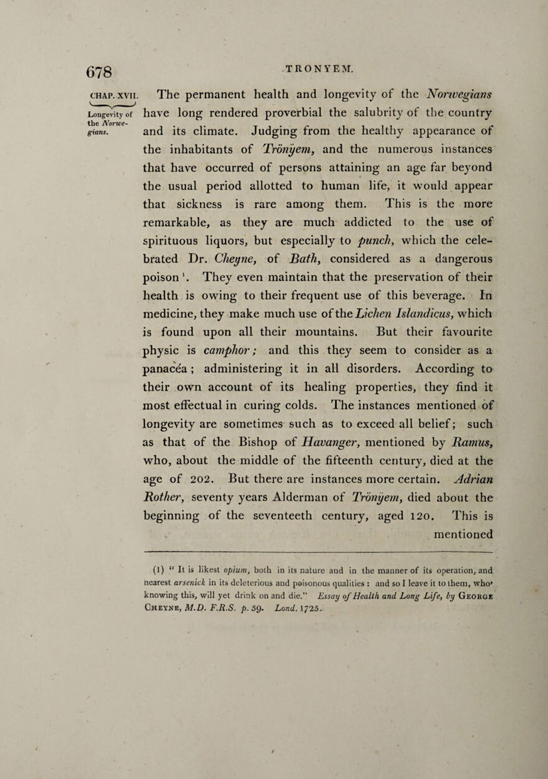 CHAP. XVII. Longevity of the Norwe¬ gians. The permanent health and longevity of the Nonuegians have long rendered proverbial the salubrity of the country and its climate. Judging from the healthy appearance of the inhabitants of Tronyem, and the numerous instances that have occurred of persons attaining an age far beyond the usual period allotted to human life, it would appear that sickness is rare among them. This is the more remarkable, as they are much addicted to the use of spirituous liquors, but especially to punch, which the cele¬ brated Dr. Clieyne, of Bath, considered as a dangerous poison1. They even maintain that the preservation of their health is owing to their frequent use of this beverage. In medicine, they make much use of the Lichen Islandicus, which is found upon all their mountains. But their favourite physic is camphor; and this they seem to consider as a panacea; administering it in all disorders. According to their own account of its healing properties, they find it most effectual in curing colds. The instances mentioned of longevity are sometimes such as to exceed all belief; such as that of the Bishop of Havanger, mentioned by Ramus, who, about the middle of the fifteenth century, died at the age of 202. But there are instances more certain. Adrian Rother, seventy years Alderman of Tronyem, died about the beginning of the seventeeth century, aged 120. This is mentioned (]) It is likest opium, both in its nature and in the manner of its operation, and nearest arsenick in its deleterious and poisonous qualities : and so I leave it to them, who* knowing this, will yet drink on and die.” Essay of Health and Long Life, by George Cheyne, M.D. F.R.S. p. 59. Land. 1725..