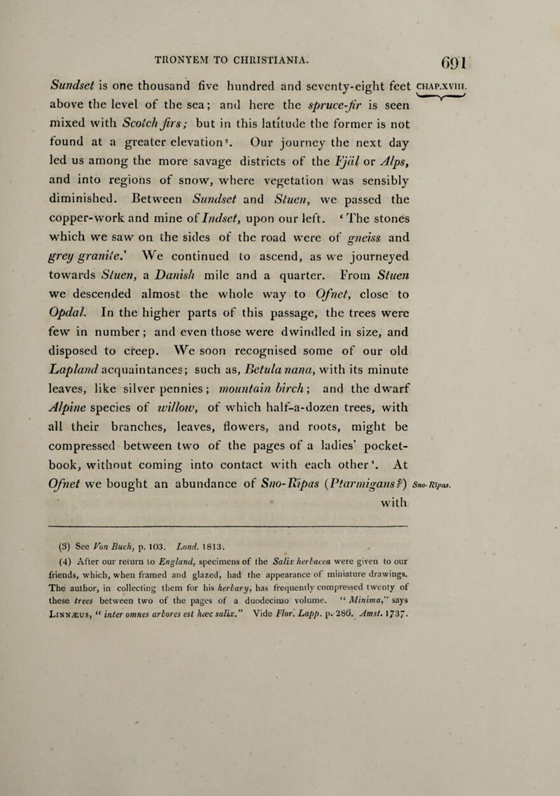 Sundset is one thousand five hundred and seventy-eight feet chap.xviii. above the level of the sea; and here the spruce-jir is seen mixed with Scotch firs; but in this latitude the former is not found at a greater elevation3. Our journey the next day led us among the more savage districts of the Fjcil or Alps, and into regions of snow, where vegetation was sensibly diminished. Between Sundset and Stuen, we passed the copper-work and mine ofIndset, upon our left. ‘The stones which we saw on the sides of the road were of gneiss and grey granite.' We continued to ascend, as we journeyed towards Stuen, a Danish mile and a quarter. From Stuen we descended almost the whole way to Ofnet, close to Opdal. In the higher parts of this passage, the trees were few in number; and even those were dwindled in size, and disposed to creep. We soon recognised some of our old Lapland acquaintances; such as, Betulanana, with its minute leaves, like silver pennies; mountain birch; and the dwarf Alpine species of willow, of which half-a-dozen trees, with all their branches, leaves, flowers, and roots, might be compressed between two of the pages of a ladies’ pocket- book, without coming into contact with each other4. At Ofnet we bought an abundance of Sno-Ripas (Ptarmigans?) Sno-Ri/>as. with (3) See Von Buck, p. 103. Lond. 1813. (4) After our return to England, specimens of the Salix herlacea were given to our friends, which, when framed and glazed, had the appearance of miniature drawings. The author, in collecting them for his herbary, has frequently compressed twenty of these trees between two of the pages of a duodecimo volume. “ Minima,'' says Linnaeus, “ inter omnes arbores est hcec salix.” Vide Flor. Lapp. p. 286. Amst. 1737*