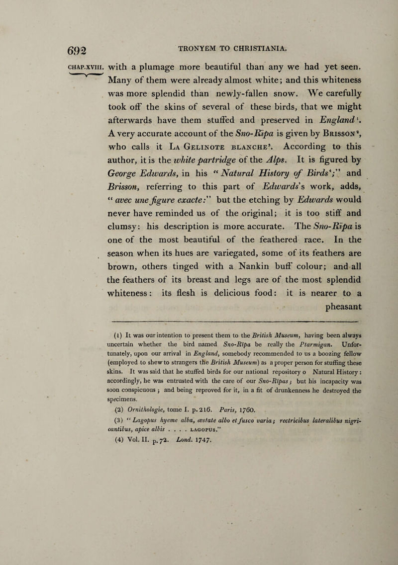 chap.xviii. with a plumage more beautiful than any we had yet seen. Many of them were already almost white; and this whiteness was more splendid than newly-fallen snow. We carefully took off the skins of several of these birds, that we might afterwards have them stuffed and preserved in England Avery accurate account of the Sno-Ripa is given by Brisson9, who calls it La Gelinote blanche1 2 3. According to this author, it is the white partridge of the Alps. It is figured by George Edwards, in his “Natural History of Birds4;” and Brisson, referring to this part of Edwards's work, adds, “ avec une figure exactebut the etching by Edwards would never have reminded us of the original; it is too stiff and clumsy: his description is more accurate. The Sno-Ripa is one of the most beautiful of the feathered race. In the season when its hues are variegated, some of its feathers are brown, others tinged with a Nankin buff' colour; and all the feathers of its breast and legs are of the most splendid whiteness: its flesh is delicious food: it is nearer to a pheasant (1) It was our intention to present them to the British Museum, having been always uncertain whether the bird named Sno-Ripa be really the Ptarmigan. Unfor¬ tunately, upon our arrival in England, somebody recommended to us a boozing fellow (employed to shew to strangers the British Museum) as a proper person for stuffing these skins. It was said that he stuffed birds for our national repository o Natural History : accordingly, he was entrusted with the care of our Sno-Ripas; but his incapacity was soon conspicuous j and being reproved for it, in a fit of drunkenness he destroyed the specimens. (2) Ornithologie, tome I. p.2l6. Paris, 1760. (3) “ Lagopus hyeme alba, restate albo et fusco varia; rectricibus lateralibus nigri- cantibus, apice albis .... lagopus.” (4) Vol. II. p. 72. Lond. 1747.