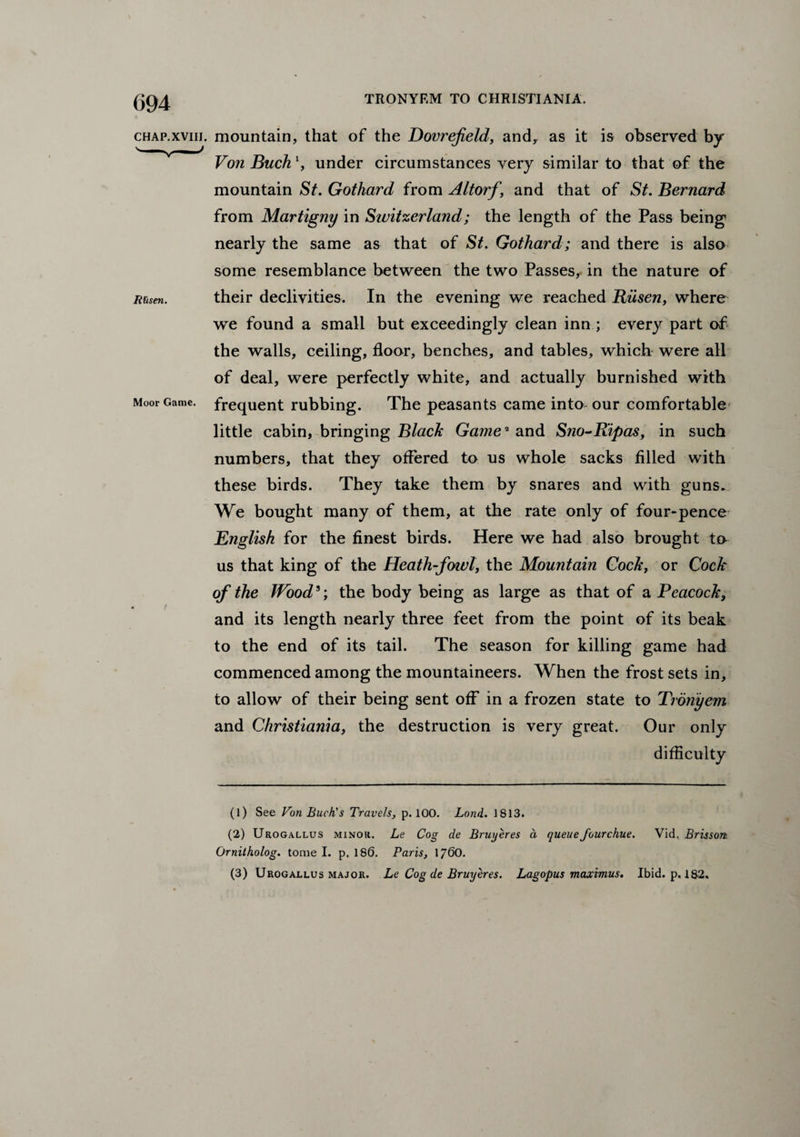 chap.xviii. mountain, that of the Dovrefield, and, as it is observed by Von Buck x, under circumstances very similar to that of the mountain St. Gothard from Altorf ’ and that of St. Bernard from Martigny in Switzerland; the length of the Pass being1 2 nearly the same as that of St. Gothard; and there is also some resemblance between the two Passes, in the nature of Msen. their declivities. In the evening we reached Riisen, where we found a small but exceedingly clean inn ; every part of the walls, ceiling, floor, benches, and tables, which were all of deal, were perfectly white, and actually burnished with Moor Game, frequent rubbing. The peasants came into our comfortable little cabin, bringing Black Game2 and Sno-Ripas, in such numbers, that they offered to us whole sacks filled with these birds. They take them by snares and with guns. We bought many of them, at the rate only of four-pence English for the finest birds. Here we had also brought to us that king of the Heath-fowl, the Mountain Cock, or Cock of the Wood3; the body being as large as that of a Peacock, and its length nearly three feet from the point of its beak to the end of its tail. The season for killing game had commenced among the mountaineers. When the frost sets in, to allow of their being sent off in a frozen state to Troriyem and Christiania, the destruction is very great. Our only difficulty (1) See Von Buck's Travels, p. 100. Lond. 1813. (2) Urogallus minor. Le Cog de Brwjeres a queuefourchue. Vid. Brisson. Ornitholog. tome I. p. 180. Paris, 1760. (3) Urogallus major. Le Cog de Bruy eres. Lag opus maximus. Ibid. p. 18-2.