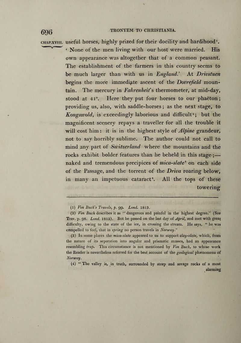 \ TRONYEM TO CHRISTIANIA. chap.xviii. useful horses, highly prized for their docility and hardihood1. 4 None of the men living with our host were married. His own appearance was altogether that of a common peasant. The establishment of the farmers in this country seems to be much larger than with us in England' At Drivstuen begins the more immediate ascent of the Dovrejield moun¬ tain. The mercury in Fahrenheit's thermometer, at mid-day, stood at 41°. Here they put four horses to our phaeton; providing us, also, with saddle-horses; as the next stage, to Kongsiuold, is exceedingly laborious and difficult2 3; but the magnificent scenery repays a traveller for all the trouble it will cost him: it is in the highest style of Alpine grandeur, not to say horribly sublime. The author could not call to mind any part of Switzerland where the mountains and the rocks exhibit bolder features than he beheld in this stage ;— naked and tremendous precipices of mica-slate5 on each side of the Passage, and the torrent of the Driva roaring below, in many an impetuous cataract4. All the tops of these towering (1) Von Buck’s Travels, p. 99. Lond. 1813. (2) Von Buck describes it as “ dangerous and painful in the highest degree.” (See Trav. p. 98. Lond. 1813). But he passed on the last day of April, and met with great difficulty, owing to the state of the ice, in crossing the stream. He says, “ he was compelled to feel, that in spring no person travels in Norway (3) In some places the mica-slate appeared to us to support clay-slate, which, from the nature of its separation into angular and prismatic masses, had an appearance resembling trap. This circumstance is not mentioned by Von Buck, to whose work the Reader is nevertheless referred for the best account of the geological phaenomena of Norway. (4) “ The valley is, in truth, surrounded by steep and savage rocks of a most alarming