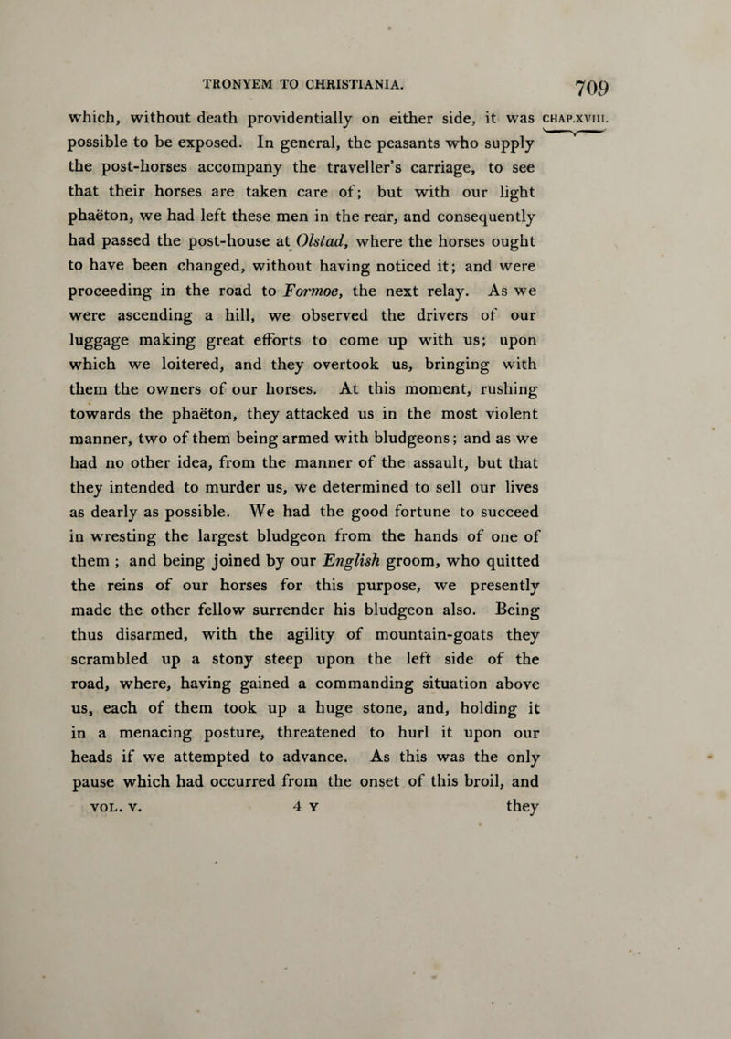 which, without death providentially on either side, it was chap.xviii. possible to be exposed. In general, the peasants who supply the post-horses accompany the traveller’s carriage, to see that their horses are taken care of; but with our light phaeton, we had left these men in the rear, and consequently had passed the post-house at Olstad, where the horses ought to have been changed, without having noticed it; and were proceeding in the road to Formoe, the next relay. As we were ascending a hill, we observed the drivers of our luggage making great efforts to come up with us; upon which we loitered, and they overtook us, bringing with them the owners of our horses. At this moment, rushing towards the phaeton, they attacked us in the most violent manner, two of them being armed with bludgeons; and as we had no other idea, from the manner of the assault, but that they intended to murder us, we determined to sell our lives as dearly as possible. We had the good fortune to succeed in wresting the largest bludgeon from the hands of one of them ; and being joined by our English groom, who quitted the reins of our horses for this purpose, we presently made the other fellow surrender his bludgeon also. Being thus disarmed, with the agility of mountain-goats they scrambled up a stony steep upon the left side of the road, where, having gained a commanding situation above us, each of them took up a huge stone, and, holding it in a menacing posture, threatened to hurl it upon our heads if we attempted to advance. As this was the only pause which had occurred from the onset of this broil, and vol. v. 4 y they