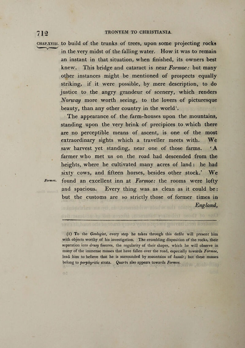 chap.xviii. to build of the trunks of trees, upon some projecting rocks in the very midst of the falling water. How it was to remain an instant in that situation, when finished, its owners best knew. This bridge and cataract is near Formoe: but many other instances might be mentioned of prospects equally striking, if it were possible, by mere description, to do justice to the angry grandeur of scenery, which renders Norway more worth seeing, to the lovers of picturesque beauty, than any other country in the world1. The appearance of the farm-houses upon the mountains, standing upon the very brink of precipices to which there are no perceptible means of ascent, is one of the most extraordinary sights which a traveller meets with. We saw harvest yet standing, near one of those farms. ‘A farmer who met us on the road had descended from the heights, where he cultivated many acres of land: he had sixty cows, and fifteen horses, besides other stock.’ We Formoe. found an excellent inn at Formoe: the rooms were lofty and spacious. Every thing was as clean as it could be: but the customs are so strictly those of former times in England, (l) To the Geologist, every step he takes through this defile will present him with objects worthy of his investigation. The crumbling disposition of the rocks, their separation into drusy fissures, the regularity of their shapes, which he will observe in many of the immense masses that have fallen over the road, especially towards Formoe, lead him to believe that he is surrounded by mountains of lasalt; but these masses belong to porphyritic strata. Quartz also appears towards Formoe.