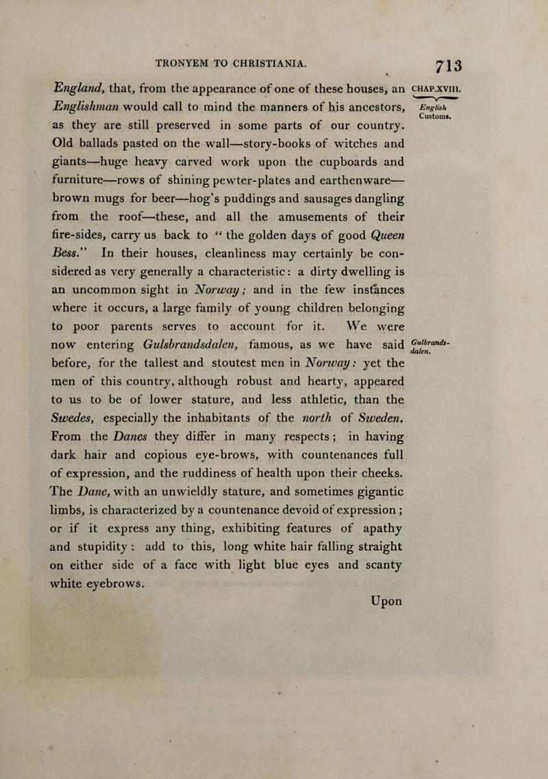 England, that, from the appearance of one of these houses, an chap.xviii. Englishman would call to mind the manners of his ancestors, English Custom*. as they are still preserved in some parts of our country. Old ballads pasted on the wall—story-books of witches and giants—huge heavy carved work upon the cupboards and furniture—rows of shining pewter-plates and earthenware— brown mugs for beer—hog’s puddings and sausages dangling from the roof—these, and all the amusements of their fire-sides, carry us back to “ the golden days of good Queen Bess.” In their houses, cleanliness may certainly be con¬ sidered as very generally a characteristic: a dirty dwelling is an uncommon sight in Norway ; and in the few instances where it occurs, a large family of young children belonging to poor parents serves to account for it. We were now entering Gulsbrandsdalen, famous, as we have said before, for the tallest and stoutest men in Norway: yet the men of this country, although robust and hearty, appeared to us to be of lower stature, and less athletic, than the Swedes, especially the inhabitants of the north of Sweden. From the Danes they differ in many respects ; in having dark hair and copious eye-brows, with countenances full of expression, and the ruddiness of health upon their cheeks. The Dane, with an unwieldly stature, and sometimes gigantic limbs, is characterized by a countenance devoid of expression ; or if it express any thing, exhibiting features of apathy and stupidity : add to this, long white hair falling straight on either side of a face with light blue eyes and scanty white eyebrows. Upon