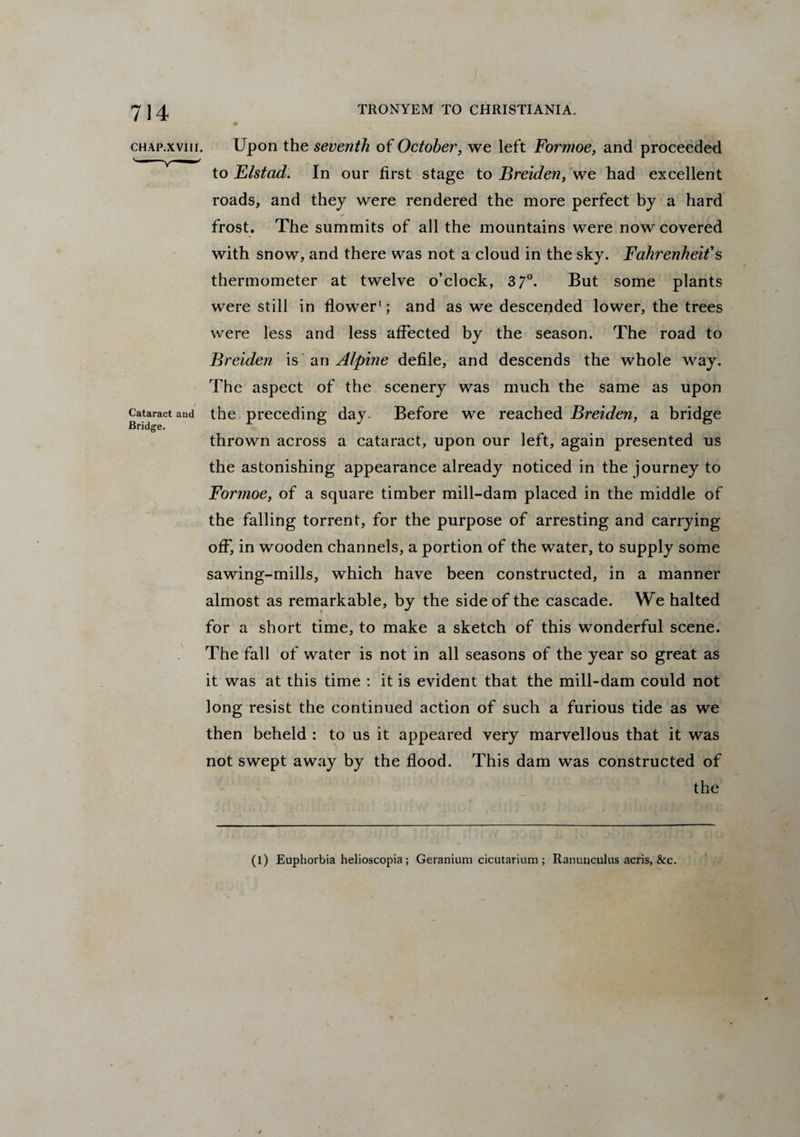 CHAP.XVIII. Cataract aud Bridge. Upon the seventh of October, we left Formoe, and proceeded to Elstad. In our first stage to Breiden, we had excellent roads, and they were rendered the more perfect by a hard frost. The summits of all the mountains were now covered with snow, and there was not a cloud in the sky. Fahrenheit's thermometer at twelve o’clock, 3 7°. But some plants were still in flower1; and as we descended lower, the trees were less and less affected by the season. The road to Breiden is an Alpine defile, and descends the whole way. The aspect of the scenery was much the same as upon the preceding day. Before we reached Breiden, a bridge thrown across a cataract, upon our left, again presented us the astonishing appearance already noticed in the journey to Formoe, of a square timber mill-dam placed in the middle of the falling torrent, for the purpose of arresting and carrying off, in wooden channels, a portion of the water, to supply some sawing-mills, which have been constructed, in a manner almost as remarkable, by the side of the cascade. We halted for a short time, to make a sketch of this wonderful scene. The fall of water is not in all seasons of the year so great as it was at this time : it is evident that the mill-dam could not long resist the continued action of such a furious tide as we then beheld : to us it appeared very marvellous that it was not swept away by the flood. This dam was constructed of the (l) Euphorbia helioscopia; Geranium cicutarium ; Ranunculus acris, &c.