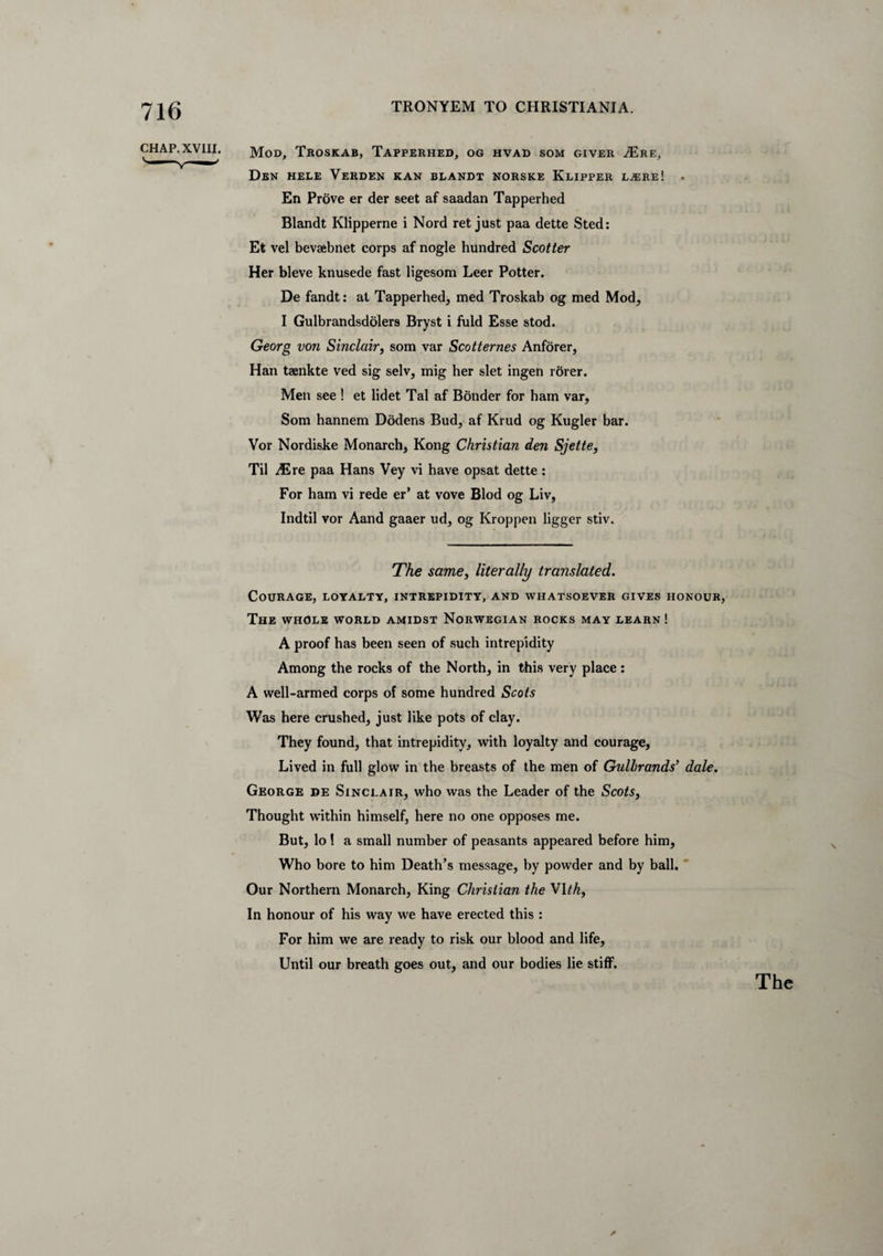 CHAP. XVIII. Mod, Troskab, Tapperhed, og hvad som giver A£re, Den hele Verden ran blandt norske Klipper LjEre! . En Prove er der seet af saadan Tapperhed Blandt Klipperne i Nord ret just paa dette Sted: Et vel bevaebnet corps af nogle hundred Scotter Her bleve knusede fast ligesom Leer Potter. De fandt: at Tapperhed, med Troskab og med Mod, I Gulbrandsdolers Bryst i fuld Esse stod. Georg von Sinclair, som var Scotternes Anforer, Han taenkte ved sig selv, mig her slet ingen rdrer. Men see ! et lidet Tal af Bonder for ham var, Som hannem Dodens Bud, af Krud og Kugler bar. Vor Nordiske Monarch, Kong Christian den Sjette, Til Mxt paa Hans Vey vi have opsat dette: For ham vi rede er’ at vove Blod og Liv, Indtil vor Aand gaaer ud, og Kroppen ligger stiv. The same, literally translated. Courage, loyalty, intrepidity, and whatsoever gives honour, The whole world amidst Norwegian rocks may learn! A proof has been seen of such intrepidity Among the rocks of the North, in this very place: A well-armed corps of some hundred Scots Was here crushed, just like pots of clay. They found, that intrepidity, with loyalty and courage, Lived in full glow in the breasts of the men of Gullrands’ dale. George de Sinclair, who was the Leader of the Scots, Thought within himself, here no one opposes me. But, lo 1 a small number of peasants appeared before him. Who bore to him Death’s message, by powder and by ball. Our Northern Monarch, King Christian the VIth. In honour of his way we have erected this : For him we are ready to risk our blood and life. Until our breath goes out, and our bodies lie stiff. The