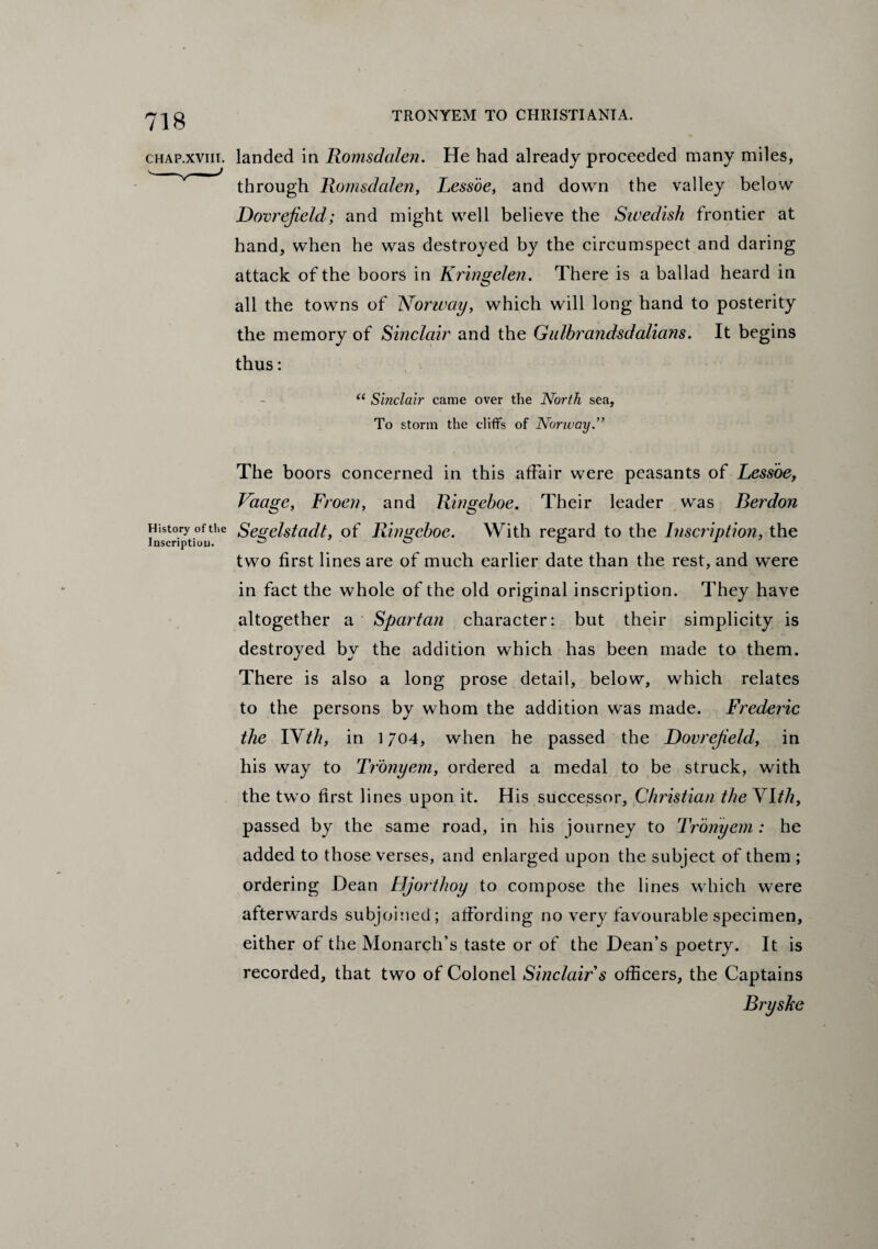 chap.xvm. landed in Romsdalen. He had already proceeded many miles, through Romsdalen, Lessoe, and down the valley below Dovrejield ; and might well believe the Swedish frontier at hand, when he was destroyed by the circumspect and daring attack of the boors in Kringelen. There is a ballad heard in all the towns of Norway, which will long hand to posterity the memory of Sinclair and the Gulbrandsdalians. It begins thus: “ Sinclair came over the North sea, To storm the cliffs of Norway.” The boors concerned in this affair were peasants of Lessoe, Vaage, Froen, and Ringeboe. Their leader was Berdon History of tiie Segelstadt, of Ringeboe. With regard to the Inscription, the Inscription o o c> i two first lines are of much earlier date than the rest, and were in fact the whole of the old original inscription. They have altogether a Spartan character: but their simplicity is destroyed by the addition which has been made to them. There is also a long prose detail, below, which relates to the persons by whom the addition was made. Frederic the YVth, in 1704, when he passed the Dovrejield, in his way to Tronyem, ordered a medal to be struck, with the two first lines upon it. His successor, Christian the Ylth, passed by the same road, in his journey to Tronyem : he added to those verses, and enlarged upon the subject of them ; ordering Dean Hjorthoy to compose the lines which were afterwards subjoined; affording no very favourable specimen, either of the Monarch’s taste or of the Dean’s poetry. It is recorded, that two of Colonel Sinclair s officers, the Captains Bryske