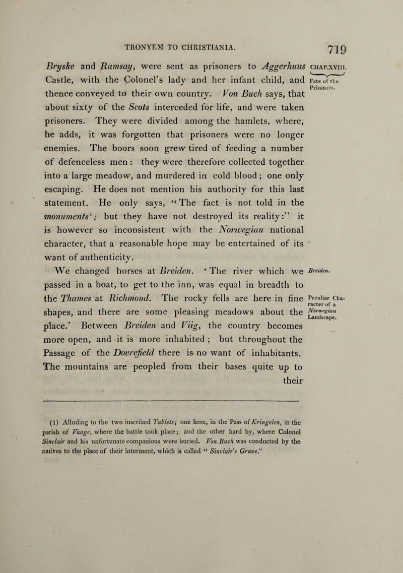 Bryske and Ramsay, were sent as prisoners to Aggerhuus chap.xviti. Castle, with the Colonel’s lady and her infant child, and Fate of the . Prisoners. thence conveyed to their own country. Von Buck says, that about sixty of the Scots interceded for life, and were taken prisoners. They were divided among the hamlets, where, he adds, it was forgotten that prisoners were no longer enemies. The boors soon grew tired of feeding a number of defenceless men : they were therefore collected together into a large meadow, and murdered in cold blood ; one only escaping. He does not mention his authority for this last statement. He only says, “ The fact is not told in the monuments'; but they have not destroyed its reality:” it is however so inconsistent with the Norwegian national character, that a reasonable hope may be entertained of its want of authenticity. We changed horses at Breiden. * The river which we Bremen. passed in a boat, to get to the inn, was equal in breadth to the Thames at Richmond. The rocky fells are here in fine Peculiar cha- J racter of a shapes, and there are some pleasing meadows about the r x o Landscape. place.’ Between Breiden and Viig, the country becomes more open, and it is more inhabited ; but throughout the Passage of the Dovrejield there is no want of inhabitants. The mountains are peopled from their bases quite up to their (l) Alluding to the two inscribed Tablets; one here, in the Pass of Kringelen, in the parish of Vaage, where the battle took place; and the other hard by, where Colonel Sinclair and his unfortunate companions were buried. Von Buck was conducted by the natives to the place of their interment, which is called “ Sinclair’s Grave.