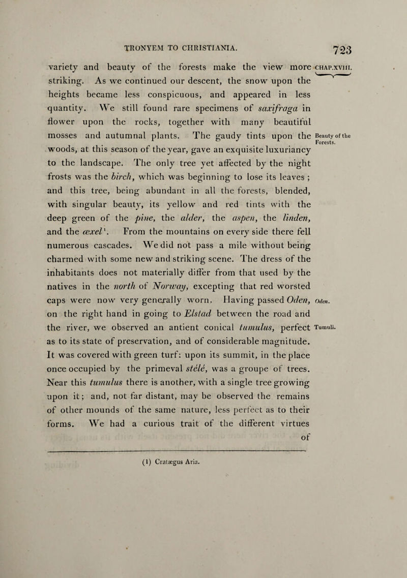 variety and beauty of the forests make the view more chap.xviu. striking. As we continued our descent, the snow upon the heights became less conspicuous, and appeared in less quantity. We still found rare specimens of saxifraga in flower upon the rocks, together with many beautiful mosses and autumnal plants. The gaudy tints upon the Beauty of the woods, at this season of the year, gave an exquisite luxuriancy to the landscape. The only tree yet affected by the night frosts was the birch, which was beginning to lose its leaves ; and this tree, being abundant in all the forests, blended, with singular beauty, its yellow and red tints with the deep green of the pine, the alder, the aspen, the linden, and the cexel'. From the mountains on every side there fell numerous cascades. We did not pass a mile without being charmed with some new and striking scene. The dress of the inhabitants does not materially differ from that used by the natives in the north of Norway, excepting that red worsted caps were now very generally worn. Having passed Oden, Oden. on the right hand in going to JElstad between the road and the river, we observed an antient conical tumulus, perfect Tumuli, as to its state of preservation, and of considerable magnitude. It was covered with green turf: upon its summit, in the place once occupied by the primeval stele, was a groupe of trees. Near this tumulus there is another, with a single tree growing upon it; and, not far distant, may be observed the remains of other mounds of the same nature, less perfect as to their forms. We had a curious trait of the different virtues of (1) Crataegus Aria.