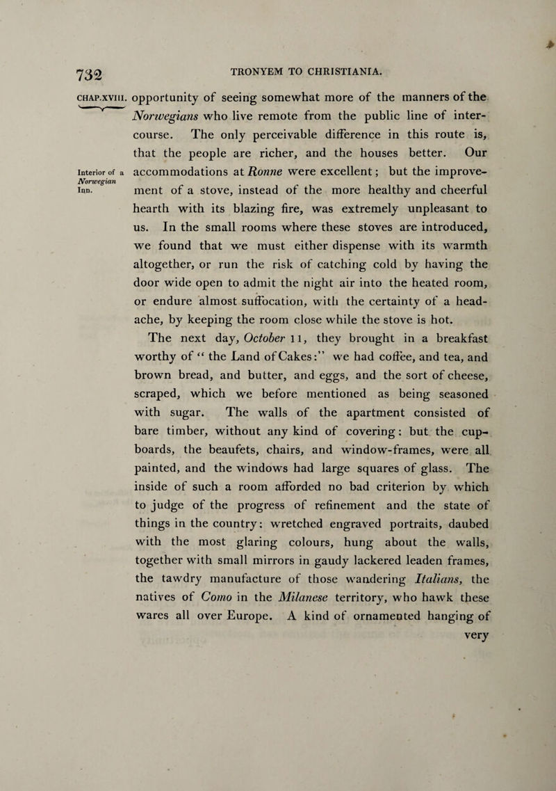 > chap.xviii. opportunity of seeing somewhat more of the manners of the Norwegians who live remote from the public line of inter¬ course. The only perceivable difference in this route is, that the people are richer, and the houses better. Our interior of a accommodations at Ronne were excellent; but the improve- Norwegian ipn. ment of a stove, instead of the more healthy and cheerful hearth with its blazing fire, was extremely unpleasant to us. In the small rooms where these stoves are introduced, we found that we must either dispense with its warmth altogether, or run the risk of catching cold by having the door wide open to admit the night air into the heated room, or endure almost suffocation, with the certainty of a head¬ ache, by keeping the room close while the stove is hot. The next day, October 11, they brought in a breakfast worthy of “ the Land of Cakes:” we had coffee, and tea, and brown bread, and butter, and eggs, and the sort of cheese, scraped, which we before mentioned as being seasoned with sugar. The walls of the apartment consisted of bare timber, without any kind of covering: but the cup¬ boards, the beaufets, chairs, and window-frames, were all painted, and the windows had large squares of glass. The inside of such a room afforded no bad criterion by which to judge of the progress of refinement and the state of things in the country: wretched engraved portraits, daubed with the most glaring colours, hung about the walls, together with small mirrors in gaudy lackered leaden frames, the tawdry manufacture of those wandering Italians, the natives of Como in the Milanese territory, who hawk these wares all over Europe. A kind of ornamented hanging of very