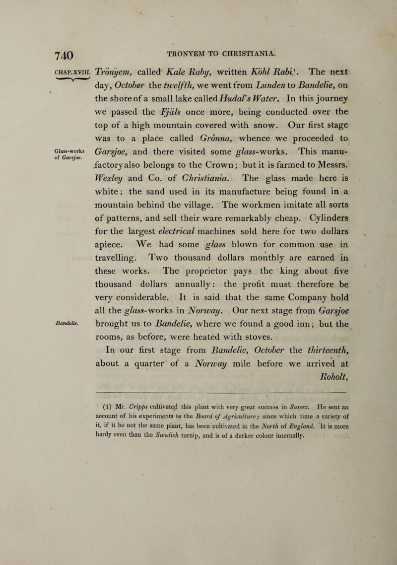 chap.xviii, Troriyem, called Kale Raby, written Kohl Rabi\ The next day, October the twelfth, we went from Lunden to Bandelie, on the shore of a small lake called HudaVs Water. In this journey we passed the Fjals once more, being conducted over the top of a high mountain covered with snow. Our first stage was to a place called Gronna, whence we proceeded to Glass-works Garsjoe, and there visited some glass-works. This manu- of Garsjoe. J ° factoryalso belongs to the Crown; but it is farmed to Messrs. Wexley and Co. of Christiania. The glass made here is white; the sand used in its manufacture being found in a mountain behind the village. The workmen imitate all sorts of patterns, and sell their ware remarkably cheap. Cylinders for the largest electrical machines sold here for two dollars apiece. We had some glass blown for common use in travelling. Two thousand dollars monthly are earned in these works. The proprietor pays the king about five thousand dollars annually: the profit must therefore be very considerable. It is said that the same Company hold all the glass-works in Norway. Our next stage from Garsjoe Bandeiie. brought us to Bandelie, where we found a good inn; but the rooms, as before, were heated with stoves. In our first stage from Bandelie, October the thirteenth, about a quarter of a Norway mile before we arrived at Roholt, (l) Mr. Cripps cultivated this plant with very great success in Sussex. He sent an account of his experiments to the Board of Agriculture; since which time a variety of it, if it be not the same plant, has been cultivated in the North of England. It is more hardy even than the Swedish turnip, and is of a darker colour internally.
