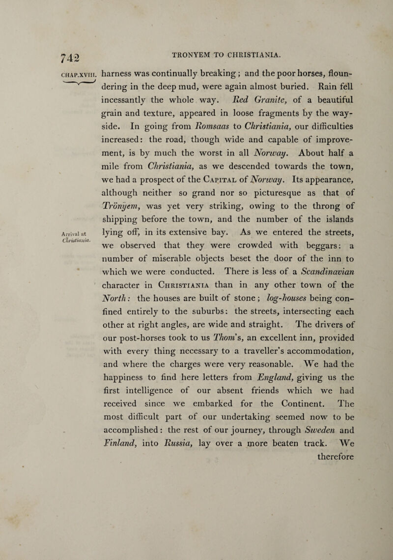 chap.xviii. harness was continually breaking; and the poor horses, floun- v / dering in the deep mud, were again almost buried. Rain fell incessantly the whole way. Red Granite, of a beautiful grain and texture, appeared in loose fragments by the way- side. In going from Romsaas to Christiania, our difficulties increased: the road, though wide and capable of improve¬ ment, is by much the worst in all Norway. About half a mile from Christiania, as we descended towards the town, we had a prospect of the Capital of Norway. Its appearance, although neither so grand nor so picturesque as that of Tronyem, was yet very striking, owing to the throng of shipping before the town, and the number of the islands Arrival at lying in its extensive bay. As we entered the streets, Christiania. iii we observed that they were crowded with beggars: a number of miserable objects beset the door of the inn to which we were conducted. There is less of a Scandinavian 1 character in Christiania than in any other town of the North: the houses are built of stone ; log-houses being con¬ fined entirely to the suburbs: the streets, intersecting each other at right angles, are wide and straight. The drivers of our post-horses took to us Thoms, an excellent inn, provided with every thing necessary to a traveller’s accommodation, and where the charges were very reasonable. We had the happiness to find here letters from jEnglatid, giving us the first intelligence of our absent friends which we had received since we embarked for the Continent. The most difficult part of our undertaking seemed now to be accomplished : the rest of our journey, through Sweden and Finland, into Russia, lay over a more beaten track. We therefore