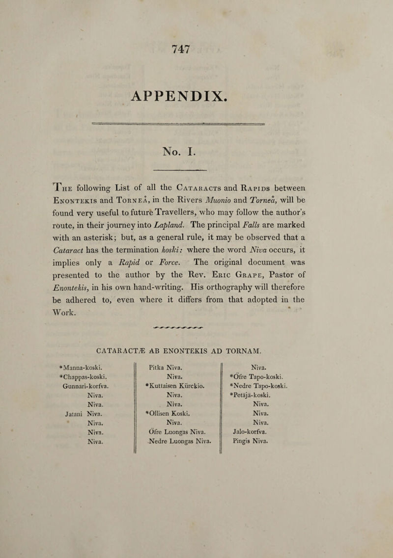 APPENDIX. No. I. The following List of all the Cataracts and Rapids between Enontekis and Tornea, in the Rivers Muonio and Tornea, will be found very useful to future Travellers, who may follow the author’s route, in their journey into Lapland. The principal Falls are marked with an asterisk; but, as a general rule, it may be observed that a Cataract has the termination hoslci: where the word Niva occurs, it implies only a Rapid or Force. The original document was presented to the author by the Rev. Eric Grape, Pastor of Enontekis, in his own hand-writing. His orthography will therefore be adhered to, even where it differs from that adopted in the Work. CATARACTS AB ENONTEKIS AD TORNAM. ♦Manna-koski. *Chappas-koski. Gunnari-korfva. Niva. Niva. Jatani Niva. Niva. Niva. Niva. Pitka Niva. Niva. ♦Kuttaisen Kiirckio. Niva. Niva. *OJlisen Koski. Niva. Ofre Luongas Niva. Nedre Luongas Niva. Niva. *Ofre Tapo-koski. *Nedre Tapo-koski. *Petaja-koski. Niva. Niva. Niva. Jalo-korfva. Pingis Niva.