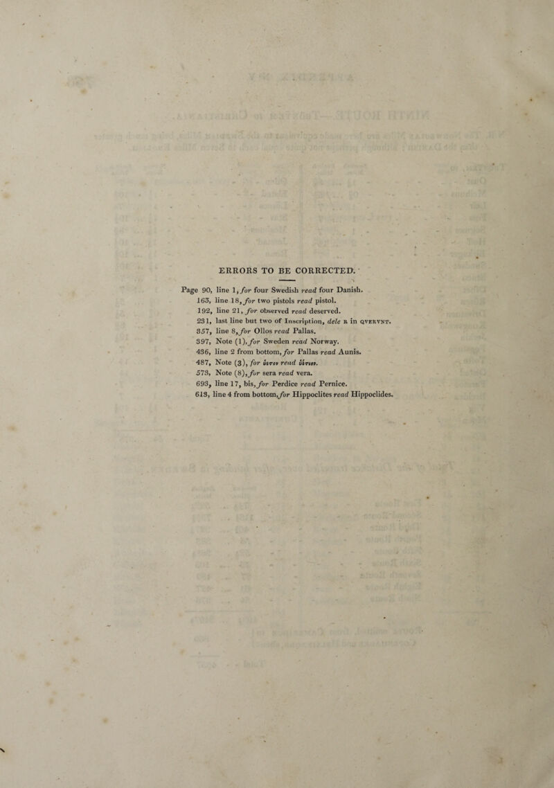 ERRORS TO BE CORRECTED. Page 90, line l, for four Swedish read four Danish. 163, line 18, for two pistols read pistol. 192, line 21, for observed read deserved. 231, last line but two of Inscription, dele b. in qvervnt. 357, line 8, for Olios read Pallas. 397, Note (1 ),for Sweden read Norway. 436, line 2 from bottom, for Pallas read Aunis. 487, Note (3), for virov read iirm. 573, Note (8),for sera read vera. 693, line 17, bis, for Perdice read Pernice. 613, line 4 from bottom,for Hippoclites read Hippoclides.