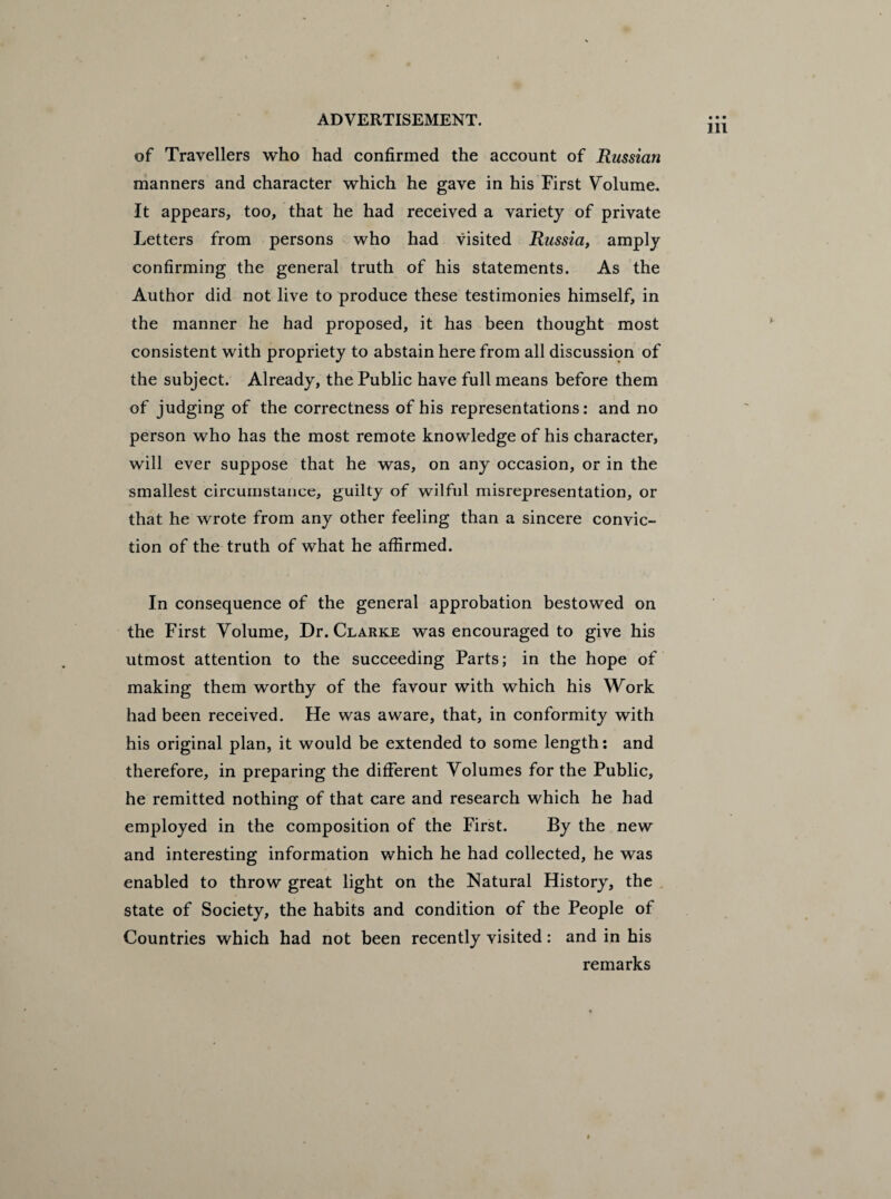 of Travellers who had confirmed the account of Russian manners and character which he gave in his First Volume. It appears, too, that he had received a variety of private Letters from persons who had visited Russia, amply confirming the general truth of his statements. As the Author did not live to produce these testimonies himself, in the manner he had proposed, it has been thought most consistent with propriety to abstain here from all discussion of the subject. Already, the Public have full means before them of judging of the correctness of his representations: and no person who has the most remote knowledge of his character, will ever suppose that he was, on any occasion, or in the smallest circumstance, guilty of wilful misrepresentation, or that he wrote from any other feeling than a sincere convic¬ tion of the truth of what he affirmed. In consequence of the general approbation bestowed on the First Volume, Dr. Clarke was encouraged to give his utmost attention to the succeeding Parts; in the hope of making them worthy of the favour with which his Work had been received. He was aware, that, in conformity with his original plan, it would be extended to some length: and therefore, in preparing the different Volumes for the Public, he remitted nothing of that care and research which he had employed in the composition of the First. By the new and interesting information which he had collected, he was enabled to throw great light on the Natural History, the state of Society, the habits and condition of the People of Countries which had not been recently visited: and in his remarks