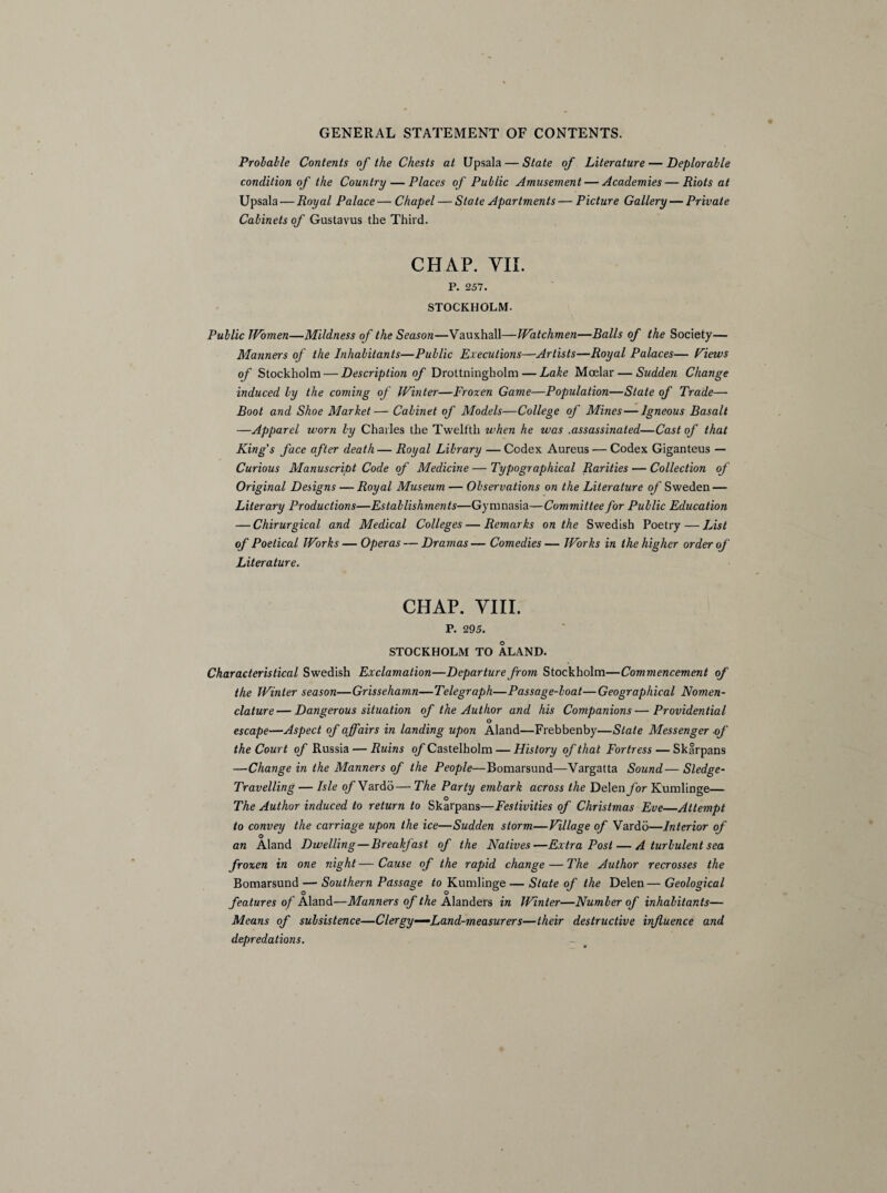 Probable Contents of the Chests at Upsala— State of Literature — Deplorable condition of the Country — Places of Public Amusement — Academies—Riots at Upsala — Royal Palace — Chapel — State Apartments — Picture Gallery — Private Cabinets of Gustavus the Third. CHAP. VII. P. 257. STOCKHOLM. Public Women—Mildness of the Season—Vauxhall—Watchmen—Balls of the Society— Manners of the Inhabitants—Public Executions—Artists—Royal Palaces— Pious of Stockholm — Description of Drottningholm — Lake Moelar — Sudden Change induced by the coming of Winter—Frozen Game—Population—State of Trade— Boot and Shoe Market—Cabinet of Models—College of Mines — Igneous Basalt —Apparel worn by Charles the Twelfth when he was .assassinated—Cast of that King's face after death— Royal Library — Codex Aureus — Codex Giganteus — Curious Manuscript Code of Medicine — Typographical Rarities — Collection of Original Designs — Royal Museum — Observations on the Literature of Sweden — Literary Productions—Establishments—Gymnasia—Committee for Public Education — Chirurgical and Medical Colleges — Remarks on the Swedish Poetry — List of Poetical Works — Operas — Dramas — Comedies — Works in the higher order of Literature. CHAP. VIII. P. 295. STOCKHOLM TO ALAND. Characteristical Swedish Exclamation—Departure from Stockholm—Commencement of the Winter season—Grisseharnn—Telegraph—Passage-boat—Geographical Nomen¬ clature— Dangerous situation of the Author and his Companions—Providential escape—Aspect of affairs in landing upon Aland—Frebbenby—State Messenger of the Court of Russia — Ruins of Castelholm — History of that Fortress — Skarpans —Change in the Manners of the People—Bomarsund—Vargatta Sound—Sledge- Travelling — Isle of Vardo— The Party embark across the Delenybr Kumlinge— The Author induced to return to Skarpans—Festivities of Christmas Eve—Attempt to convey the carriage upon the ice—Sudden storm—Village of Vardo—Interior of O an Aland Dwelling — Breakfast of the Natives—Extra Post — A turbulent sea frozen in one night—Cause of the rapid change — The Author recrosses the Bomarsund — Southern Passage to Kumlinge — State of the Delen—Geological features of Aland—Manners of the Alanders in Winter—Number of inhabitants— Means of subsistence—Clergy—Land-measurers—their destructive influence and depredations.