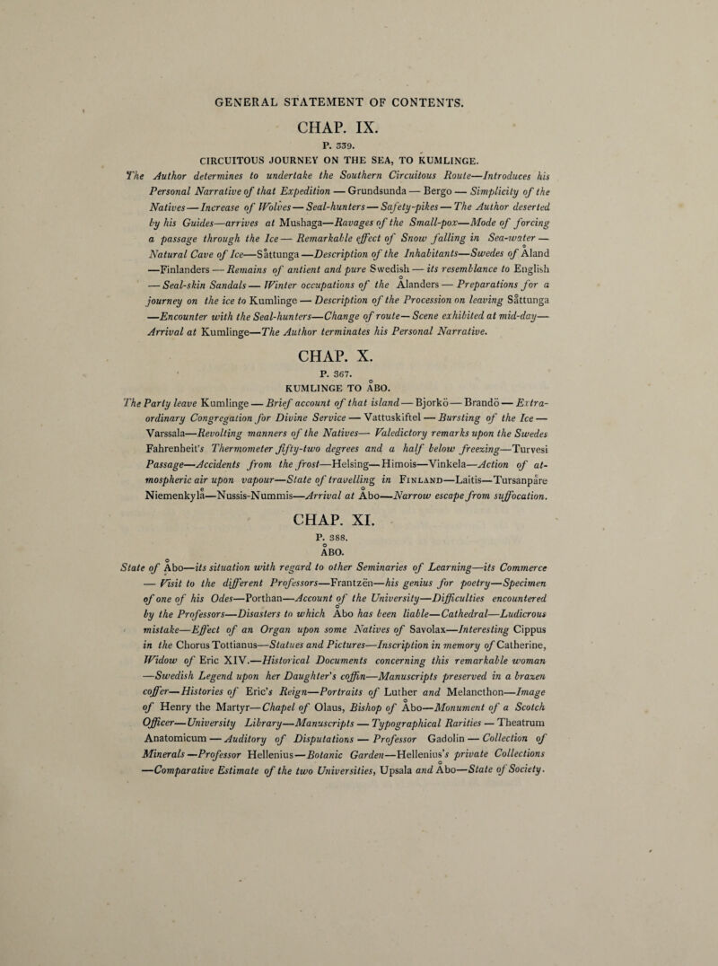 CHAP. IX. P. 539. CIRCUITOUS JOURNEY ON THE SEA, TO KUMLINGE. The Author determines to undertake the Southern Circuitous Route—Introduces his Personal Narrative of that Expedition — Grundsunda — Bergo — Simplicity of the Natives — Increase of Wolves — Seal-hunters — Safety-pikes — The Author deserted by his Guides—arrives at Mushaga—Ravages of the Small-pox—Mode of forcing a passage through the Ice—Remarkable effect of Snow falling in Sea-ivater — Natural Cave of Ice—Sattunga—Description of the Inhabitants—Swedes of Aland —Finlanders — Remains of antient and pure Swedish — its resemblance to English O — Seal-skin Sandals—Winter occupations of the Alanders — Preparations for a journey on the ice to Kumlinge — Description of the Procession on leaving Sattunga —Encounter with the Seal-hunters—Change of route— Scene exhibited at mid-day— Arrival at Kumlinge—The Author terminates his Personal Narrative. CHAP. X. P. 367. KUMLINGE TO ABO. The Party leave Kumlinge — Brief account of that island — Bjorko — Brando — Extra¬ ordinary Congregation for Divine Service — Vattuskiftel — Bursting of the Ice — Varssala—Revolting manners of the Natives— Valedictory remarks upon the Swedes Fahrenheit's Thermometer fifty-two degrees and a half below freezing—Turvesi Passage—Accidents from the frost—Helsing—Himois—Vinkela—Action of at¬ mospheric air upon vapour—State of travelling in Finland—Laitis—Tursanpare e o Niemenkyla—Nussis-Nummis—Arrival at Abo—Narrow escape from suffocation. CHAP. XI. P. 388. ABO. O State of Abo—its situation with regard to other Seminaries of Learning—its Commerce — Visit to the different Professors—Frantzen—his genius for poetry—Specimen of one of his Odes—Porthan—Account of the University—Difficulties encountered O by the Professors—Disasters to which Abo has been liable—Cathedral—Ludicrous mistake—Effect of an Organ upon some Natives of Savolax—Interesting Cippus in the Chorus Tottianus—Statues and Pictures—Inscription in memory of Catherine, Widow of Eric XIV.—Historical Documents concerning this remarkable woman —Swedish Legend upon her Daughter's coffin—Manuscripts preserved in a brazen coffer—Histories of Eric’s Reign—Portraits of Luther and Melancthon—Image O of Henry the Martyr—Chapel of Olaus, Bishop of Abo—Monument of a Scotch Officer—University Library—Manuscripts — Typographical Rarities — Theatrum Anatomicum—Auditory of Disputations — Professor Gadolin — Collection of Minerals—Professor Hellenius—Botanic Garden—Hellenius’s private Collections —Comparative Estimate of the two Universities, Upsala and Abo—State of Society.