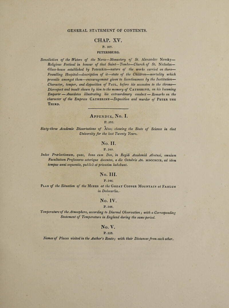 CHAP. XY. P. 507. PETERSBURG. Benediction of the Waters of the Neva—Monastery of St. Alexander Nevsky— Religious Festival in honour of that Saint—Tombs—Church of St. Nicholas — Glass-house established by Potemkin—nature of the works carried on there— Foundling Hospital—description of it—state of the Children—mortality which prevails amongst them—encouragement given to licentiousness by the Institution— Character, temper, and disposition of Paul, before his accession to the throne— Disrespect and insult shewn by him to the memory of Catherine, on his becoming Emperor — Anecdotes illustrating his extraordinary conduct — Remarks on the character of the Empress Catherine—Deposition and murder of Peter the Third. Appendix, No. I. P. 535. Sixty-three Academic Dissertations of Abo; shewing the State of Science in that University for the last Twenty Years. No. IT. P. 540. Index Prwlectionum, quas, bono cum Deo, in Regid Academia Aboensi, omnium Facultatum Professores ceterique docentes, a die Octobris An. mdccxcix, ad idem tempus anni sequentis, publice et privatim habebunt. No. III. P. 546. Plan of the Situation of the Mines at the Great Copper Mountain at Fahlun in Dalecarlia.- No. IV. P. 548. Temperature of the Atmosphere, according to Diurnal Observation ; with a Corresponding Statement of Temperature in England during the same period. No. V. P. 553. Names of Places visited in the Author's Route; with their Distances from each other.