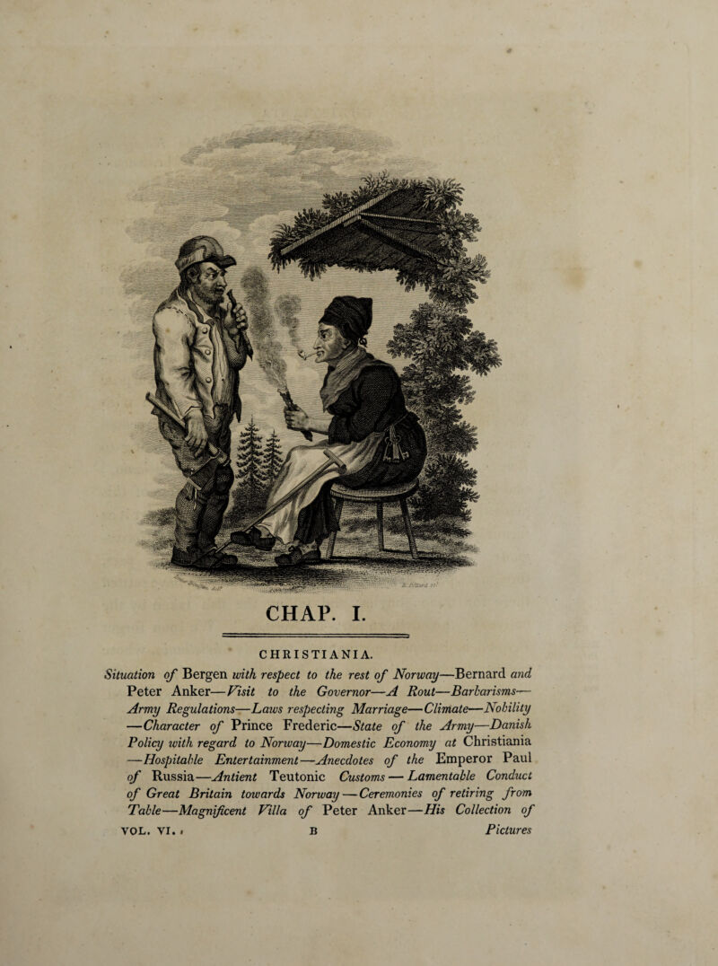 CHRISTIANIA. Situation of Bergen with respect to the rest of Norway—Bernard and Peter Anker—Visit to the Governor—A Rout—Barbarisms— Army Regulations—Laws respecting Marriage—Climate—Nobility —Character of Prince Frederic—State of the Army—Danish Policy ivith regard to Nonvay—Domestic Economy at Christiania —Hospitable Entertainment—Anecdotes of the Emperor Paul of Russia—Antient Teutonic Customs — Lamentable Conduct of Great Britain towards Norway — Ceremonies of retiring from Table—Magnificent Villa of Peter Anker—His Collection of YOL. yi. » B Pictures