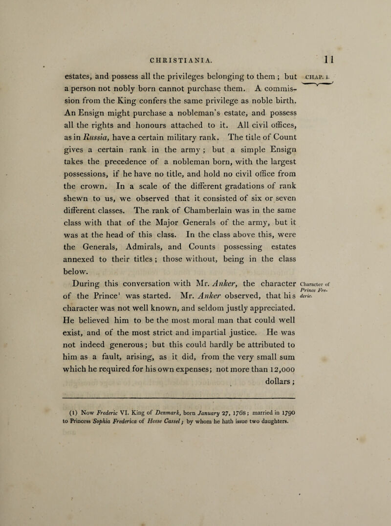 estates, and possess all the privileges belonging to them ; but chap. i. a person not nobly born cannot purchase them. A commis¬ sion from the King confers the same privilege as noble birth. An Ensign might purchase a nobleman’s estate, and possess all the rights and honours attached to it. All civil offices, as in Russia, have a certain military rank. The title of Count gives a certain rank in the army ; but a simple Ensign takes the precedence of a nobleman born, with the largest possessions, if he have no title, and hold no civil office from the crown. In a scale of the different gradations of rank shewn to us, we observed that it consisted of six or seven different classes. The rank of Chamberlain was in the same class with that of the Major Generals of the army, but it was at the head of this class. In the class above this, were the Generals, Admirals, and Counts possessing estates annexed to their titles ; those without, being in the class below. During this conversation with Mr. Anker, the character Character of Prince Fre- of the Prince1 was started. Mr. Anker observed, that his *rfc. character was not well known, and seldom justly appreciated. He believed him to be the most moral man that could well exist, and of the most strict and impartial justice. He was not indeed generous; but this could hardly be attributed to him as a fault, arising, as it did, from the very small sum which he required for his own expenses; not more than 12,ooo dollars; (1) Now Frederic VI. King of Denmark, born January 27, 1/68; married in 1790 to Princess Sophia Frederica of Hesse Cassel; by whom he hath issue two daughters.