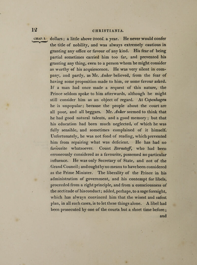 chap, i. dollars; a little above 2000/. a year. He never would confer the title of nobility, and was always extremely cautious in granting any office or favour of any kind. His fear of being partial sometimes carried him too far, and prevented his granting any thing, even to a person whom he might consider as worthy of his acquiescence. He was very silent in com¬ pany, and partly, as Mr. Anker believed, from the fear of having some proposition made to him, or some favour asked. If a man had once made a request of this nature, the Prince seldom spoke to him afterwards, although he might still consider him as an object of regard. At Copenhagen he is unpopular; because the people about the court are all poor, and all beggars. Mr. Anker seemed to think that he had good natural talents, and a good memory ; but that his education had been much neglected, of which he was fully sensible, and sometimes complained of it himself. Unfortunately, he was not fond of reading, which prevented him from repairing what was deficient. He has had no favourite whatsoever. Count Bernstoff\ who had been erroneously considered as a favourite, possessed no particular influence. He was only Secretary of State, and not of the Grand Council; and oughtby no means to have been considered as the Prime Minister. The liberality of the Prince in his administration of government, and his contempt for libels, proceeded from a right principle, and from a consciousness of the rectitude of his conduct; added, perhaps, to a sage foresight, which has always convinced him that the wisest and safest plan, in all such cases, is to let these things alone. A libel had been prosecuted by one of the courts but a short time before; and