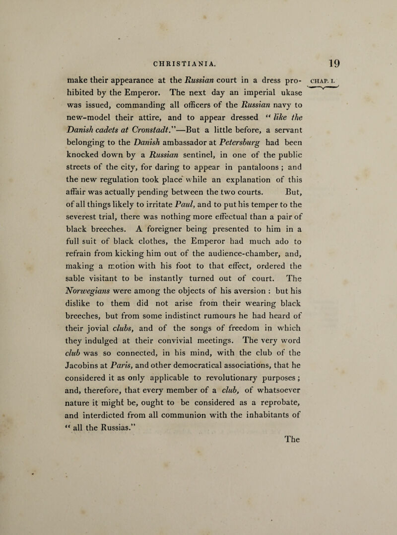 make their appearance at the Russian court in a dress pro- chap. i. hibited by the Emperor. The next day an imperial ukase was issued, commanding all officers of the Russian navy to new-model their attire, and to appear dressed “ like the Danish cadets at Cronstadt.”—But a little before, a servant belonging to the Danish ambassador at Petersburg had been knocked down by a Russian sentinel, in one of the public streets of the city, for daring to appear in pantaloons ; and the new regulation took place while an explanation of this affair was actually pending between the two courts. But, of all things likely to irritate Paul, and to put his temper to the severest trial, there was nothing more effectual than a pair of black breeches. A foreigner being presented to him in a full suit of black clothes, the Emperor had much ado to refrain from kicking him out of the audience-chamber, and, making a motion with his foot to that effect, ordered the sable visitant to be instantly turned out of court. The Norwegians were among the objects of his aversion : but his dislike to them did not arise from their wearing black breeches, but from some indistinct rumours he had heard of their jovial clubs, and of the songs of freedom in which they indulged at their convivial meetings. The very w^ord club wras so connected, in his mind, with the club of the Jacobins at Paris, and other democratical associations, that he considered it as only applicable to revolutionary purposes ; and, therefore, that every member of a club, of whatsoever nature it might be, ought to be considered as a reprobate, and interdicted from all communion with the inhabitants of “ all the Russias.” The