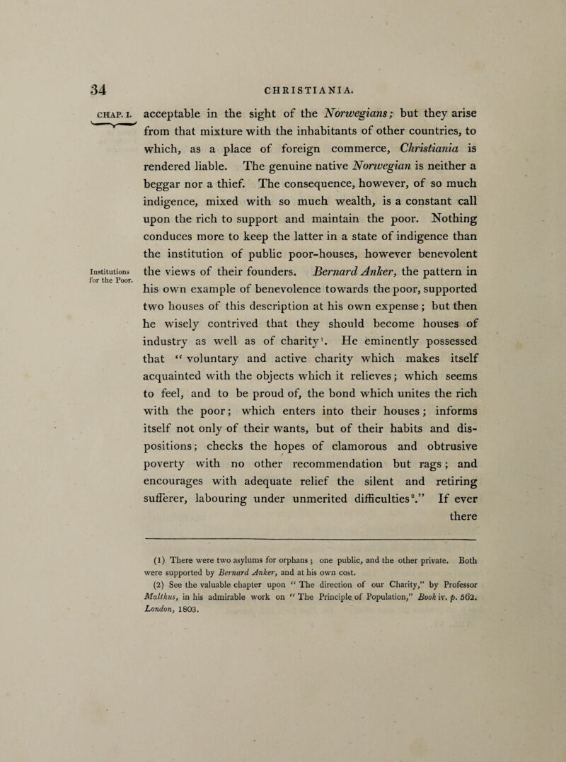 chap. i. acceptable in the sight of the Norwegians; but they arise from that mixture with the inhabitants of other countries, to which, as a place of foreign commerce, Christiania is rendered liable. The genuine native Norwegian is neither a beggar nor a thief. The consequence, however, of so much indigence, mixed with so much wealth, is a constant call upon the rich to support and maintain the poor. Nothing conduces more to keep the latter in a state of indigence than the institution of public poor-houses, however benevolent Institutions the views of their founders. Bernard Anker, the pattern in for the Poor. his own example of benevolence towards the poor, supported two houses of this description at his own expense; but then he wisely contrived that they should become houses of industry as well as of charity1. He eminently possessed that “ voluntary and active charity which makes itself acquainted with the objects which it relieves; which seems to feel, and to be proud of, the bond which unites the rich with the poor; which enters into their houses; informs itself not only of their wants, but of their habits and dis¬ positions; checks the hopes of clamorous and obtrusive poverty with no other recommendation but rags; and encourages with adequate relief the silent and retiring sufferer, labouring under unmerited difficulties2.” If ever there (1) There were two asylums for orphans; one public, and the other private. Both were supported by Bernard Anker, and at his own cost. (2) See the valuable chapter upon “ The direction of our Charity,” by Professor Malthus, in his admirable work on “ The Principle of Population,” Book iv. p. 562. London, 1803.