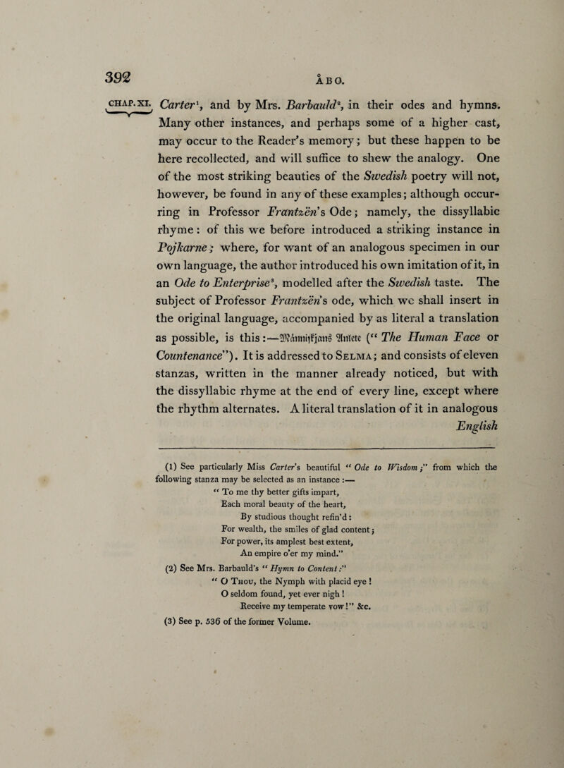 chap.xi. Carter', and by Mrs. Barbauld% in their odes and hymns. Many other instances, and perhaps some of a higher cast, may occur to the Reader’s memory; but these happen to be here recollected, and will suffice to shew the analogy. One of the most striking beauties of the Swedish poetry will not, however, be found in any of these examples; although occur¬ ring in Professor Frantzens Ode; namely, the dissyllabic rhyme: of this we before introduced a striking instance in PojJcarne; where, for want of an analogous specimen in our own language, the author introduced his own imitation of it, in an Ode to Enterprise*, modelled after the Sivedisli taste. The subject of Professor Frantzen s ode, which wc shall insert in the original language, accompanied by as literal a translation as possible, is this:—Slnlcte (“The Human Face or Countenance'’). It is addressed to Selma; and consists of eleven stanzas, written in the manner already noticed, but with the dissyllabic rhyme at the end of every line, except where the rhythm alternates. A literal translation of it in analogous English (1) See particularly Miss Carter s beautiful “ Ode to Wisdomfrom which the following stanza may be selected as an instance :— “ To me thy better gifts impart. Each moral beauty of the heart. By studious thought refin’d : For wealth, the smiles of glad content j For power, its amplest best extent. An empire o’er my mind.” (2) See Mrs. Barbauld’s “Hymn to Content: “ O Thou, the Nymph with placid eye ! O seldom found, yet ever nigh ! Receive my temperate vow!” &c. (3) See p. 536 of the former Volume.