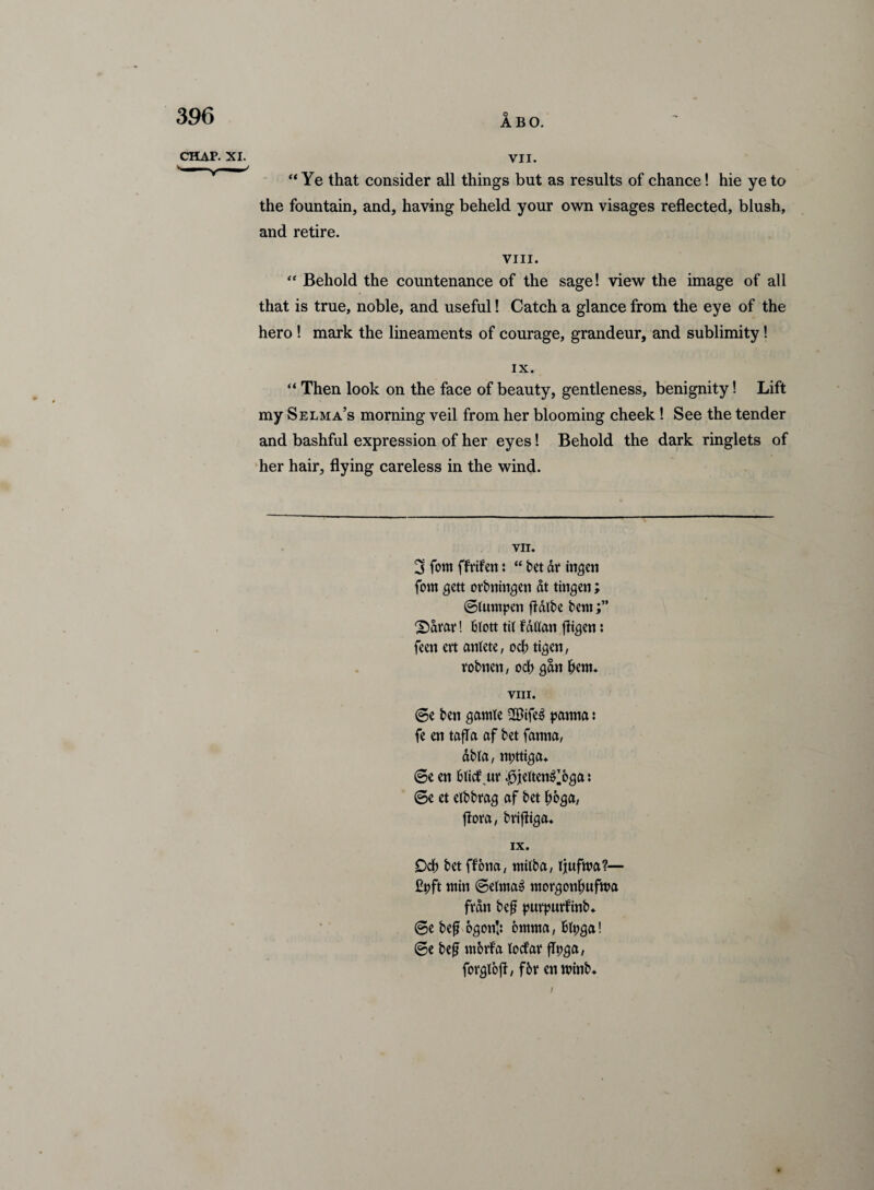 ABO. CHAP. XI. VII. “Ye that consider all things but as results of chance! hie ye to the fountain, and, having beheld your own visages reflected, blush, and retire. VIII. “ Behold the countenance of the sage! view the image of all that is true, noble, and useful! Catch a glance from the eye of the hero ! mark the lineaments of courage, grandeur, and sublimity! IX. “ Then look on the face of beauty, gentleness, benignity! Lift my Selma’s morning veil from her blooming cheek! See the tender and bashful expression of her eyes! Behold the dark ringlets of her hair, flying careless in the wind. VII. 3 fom ffrifen: “ bet dr insert fom $ett orbntn$en at tinmen; (gtumpen fldlbe bent 2)drar! bictt tit fdtfan fligen: feett ert antete, od) tigen, robnen, od) gdtt f)em. VIII. @e ben gamte 2Bife3 panna: fe en tafia af bet fanna, dbla, npttiga. 6e en bltdf ut* J3jeltenOs& * 6e et etbbrag af bet I;6$a, flora, brifliga. IX. Ocb bet ffona, ntilba, Ijufwa?— £pft win @etma3 morgonlwfwa frdn bef? purpurfinb. ©e bef o^on',: omma, fclpga! @e befj worfa loefar flpga, forglofl, fbr en winb. i