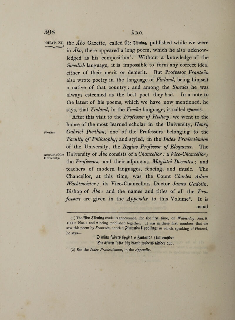 chap. xi. the Abo Gazette, called $60 Stoning, published while we were o in Abo, there appeared a long poem, which he also acknow¬ ledged as his composition1. Without a knowledge of the Swedish language, it is impossible to form any correct idea, either of their merit or demerit. But Professor Frantzen also wrote poetry in the language of Finland, being himself a native of that country: and among the Swedes he was always esteemed as the best poet they had. In a note to the latest of his poems, which we have now mentioned, he says, that Finland, in the Finsha language, is called ©uomi^ After this visit to the Professor of History, we went to the house of the most learned scholar in the University, Henry Gabriel Porthan, one of the Professors belonging to the Faculty of Philosophy, and styled, in the Index Prcelectionum of the University, the Regius Professor of Eloquence. The Accountofthe University of Abo consists of a Chancellor; a Vice-Chancellor; University. the Professors, and their adjuncts ; Magistri Docentes ; and teachers of modern languages, fencing, and music. The Chancellor, at this time, was the Count Charles Adam Wachtmeister; its Yice-Chancellor, Doctor James Gadolin, o Bishop of Abo: and the names and titles of all the Pro¬ fessors are given in the Appendix to this Volume2. It is usual Porthan. (1) The 5160 Xibnin^ made its appearance, for the first time, on Wednesday, Jan. 8, 1800: Nos. 1 and 2 being published together. It was in these first numbers that we saw this poem by Frantzen, entitled $mlanb6 Upobttn$; in which, speaking of Finland, he says— 0 mitta faM 6t;$b ! o ^intanb! flat cmftber £)u dfwen fyfta tig Blanb jovben^ tdnber opp. (2) See the Index Prcelectionum, in the Appendix.