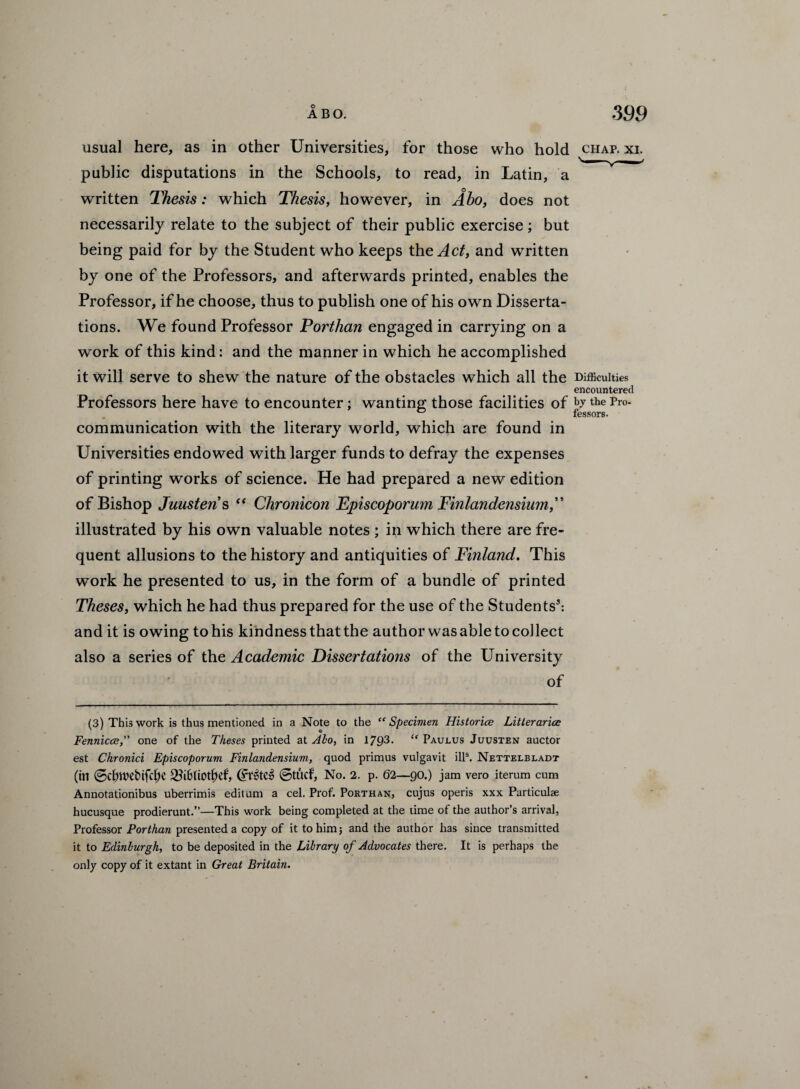 usual here, as in other Universities, for those who hold chap. xi. public disputations in the Schools, to read, in Latin, a written Thesis: which Thesis, however, in Abo, does not necessarily relate to the subject of their public exercise; but being paid for by the Student who keeps the Act, and written by one of the Professors, and afterwards printed, enables the Professor, if he choose, thus to publish one of his own Disserta¬ tions. We found Professor Porthan engaged in carrying on a work of this kind: and the manner in which he accomplished it will serve to shew the nature of the obstacles which all the Difficulties encountered Professors here have to encounter; wanting those facilities of bythe p™- communication with the literary world, which are found in Universities endowed with larger funds to defray the expenses of printing works of science. He had prepared a new edition of Bishop Juusteris “ Chronicon Episcoporum Finlandensium,” illustrated by his own valuable notes ; in which there are fre¬ quent allusions to the history and antiquities of Finland. This work he presented to us, in the form of a bundle of printed Theses, which he had thus prepared for the use of the Students3: and it is owing to his kindness that the author was able to collect also a series of the Academic Dissertations of the University of (3) This work is thus mentioned in a Note to the “Specimen Histories Litterarice Fennicce, one of the Theses printed at Aho, in 1793. “ Paurus Juusten auctor est Chronici Episcoporum Finlandensium, quod primus vulgavit ills. Nettelbladt (in @dnvebifd;e 2k6liOtf)ef, @tucf, No. 2. p. 62—90.) jam vero iterum cum Annotationibus uberrimis edit uni a cel. Prof. Porthan, cujus operis xxx Particulae hucusque prodierunt.”—This work being completed at the time of the author’s arrival, Professor Porthan presented a copy of it to him; and the author has since transmitted it to Edinburgh, to be deposited in the Library of Advocates there. It is perhaps the only copy of it extant in Great Britain.