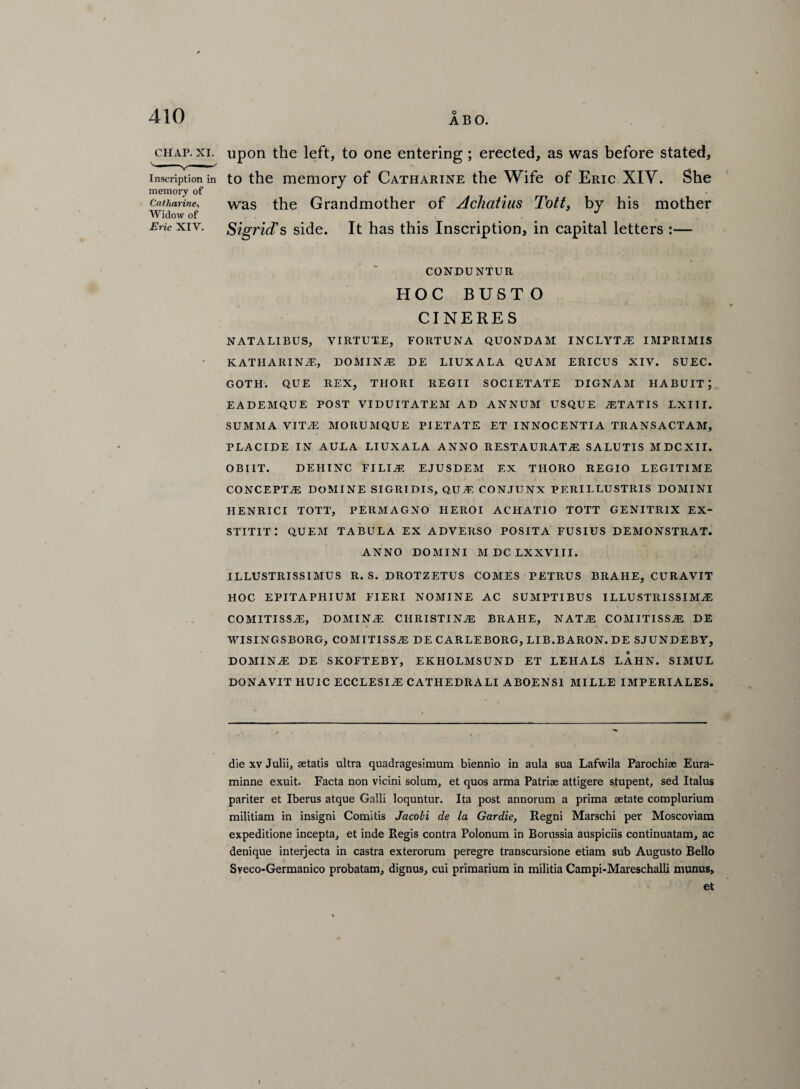 chap. xi. upon the left, to one entering ; erected, as was before stated, inscription in to the memory of Catharine the Wife of Eric XIY. She memory of Catharine, was the Grandmother of Achatius Tott, by his mother Widow of Eric xiy. Sigrid’s side. It has this Inscription, in capital letters :— CONDUNTUR HOC BUSTO CINERES NATALIBUS, VIRTUTE, FORTUNA QUONDAM INCLYTiE IMPRIMIS KATHARINE, DOMINiE DE LIUXALA QUAM ERICUS XIY. SUEC. GOTH. QUE REX, TIIORI REGII SOCIETATE DIGNAM HABUITJ EADEMQUE POST VI DU IT ATE M AD ANNUM USQUE AST AT IS LXIIT. SUMMA VITAS MOItUMQUE PIETATE ET INNOCENTIA TRANSACTAM, PLACIDE IN AULA LIUXALA ANNO RESTAURATA3 SALUTIS MDCXII. OBI1T. DEIIINC FILIA: EJUSDEM EX THOIiO REGIO LEGITIME CONCEPTS DOMINE SIGRIDIS, QUA1. CONJUNX PERILLUSTRIS DOMINI HENRICI TOTT, PERMAGNO IIEROI ACHATIO TOTT GENITR1X EX- stitit: quem TABULA ex adverso posita FUSIUS demonstrat. ANNO DOMINI M DC LXXVIII. ILLUSTRISSIMUS R. S. DROTZETUS COMES PETRUS BRAHE, CURAVIT HOC EPITAPHIUM FIERI NOMINE AC SUMPTIBUS ILLUSTRISSIMU COMITISSAS, DOMING CHRISTINAS BRAHE, NATAS COMITISSA: DE WISINGSBORG, COMITISSAS DE CARLEBORG, LIB.BARON. DE SJUNDEBY, DOMINAS DE SKOFTEBY, EKHOLMSUND ET LEIIALS LAHN. SIMUL DONAVIT HUIC ECCLESIAi CATHEDRALI ABOENS1 MILLE IMPERIALES. die xv Julii, setatis ultra quadragesimum biennio in aula sua Lafwila Parochise Eura- minne exuit. Facta non vicini solum, et quos arma Patriae attigere stupent, sed Italus pariter et Iberus atque Galli loquntur. Ita post annorum a prima aetate complurium militiam in insigni Comitis Jacobi de la Gardie, Regni Marschi per Moscoviam expeditione incepta, et inde Regis contra Polonum in Borussia auspiciis continuatam, ac denique interjecta in castra exterorum peregre transcursione etiam sub Augusto Bello Sveco-Germanico probatam, dignus, cui primarium in militia Campi-Mareschalli munus, et