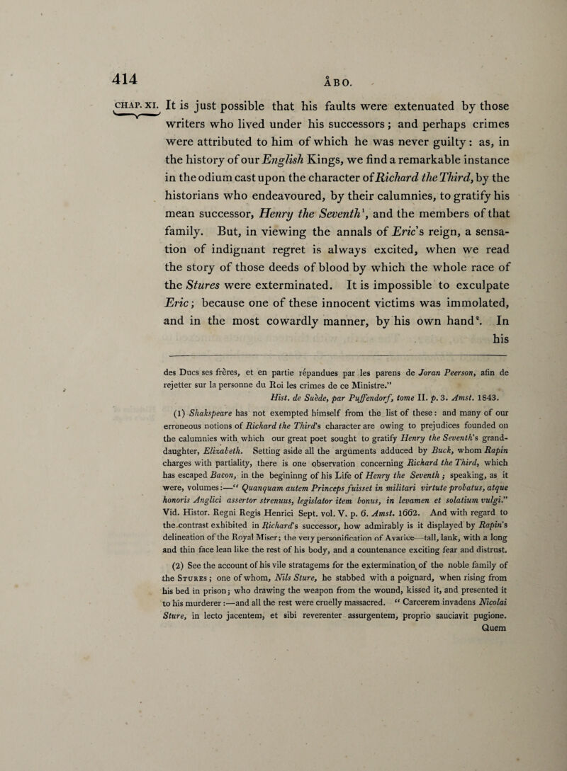 ABO. chap, xl It is just possible that his faults were extenuated by those writers who lived under his successors; and perhaps crimes were attributed to him of which he was never guilty: as, in the history of our English Kings, we find a remarkable instance in the odium cast upon the character of Richard the Third,by the historians who endeavoured, by their calumnies, to gratify his mean successor, Henry the Seventh \ and the members of that family. But, in viewing the annals of Erics reign, a sensa¬ tion of indignant regret is always excited, when we read the story of those deeds of blood by which the whole race of the Stures were exterminated. It is impossible to exculpate Eric; because one of these innocent victims was immolated, and in the most cowardly manner, by his own hand5. In his des Dues ses freres, et en partie repandues par les parens de Joran Peerson, afin de rejetter sur la personne du Roi les crimes de ce Ministre.” Hist, de Suede, par Puffendorf, tome II. p. 3. Amst. 1843. (1) Shakspeare has not exempted himself from the list of these: and many of our erroneous notions of Richard the Third's character are owing to prejudices founded on the calumnies with which our great poet sought to gratify Henry the Seventh's grand¬ daughter, Elizabeth. Setting aside all the arguments adduced by Buck, whom Rapin charges with partiality, there is one observation concerning Richard the Third, which has escaped Bacon, in the begininng of his Life of Henry the Seventh ; speaking, as it were, volumes:—“ Quanquam autem Princeps fuisset in militari virtute probatus, atque honoris Anglici assertor strenuus, legislator item bonus, in levamen et solatium vulgi. Vid. Histor. Regni Regis Henrici Sept. vol. V. p. 6. Amst. 1662. And with regard to the.contrast exhibited in Richard's successor, how admirably is it displayed by Rapin's delineation of the Royal Miser; the very personification of Avarice—tall, lank, with a long and thin face lean like the rest of his body, and a countenance exciting fear and distrust. (2) See the account of his vile stratagems for the extermination of the noble family of the Stures ; one of whom. Nils Sture, he stabbed with a poignard, when rising from his bed in prison; who drawing the weapon from the wound, kissed it, and presented it to his murderer:—and all the rest were cruelly massacred. “ Carcerem invadens Nicolai Sture, in lecto jacentem, et sibi reverenter assurgentem, proprio sauciavit pugione. Quem