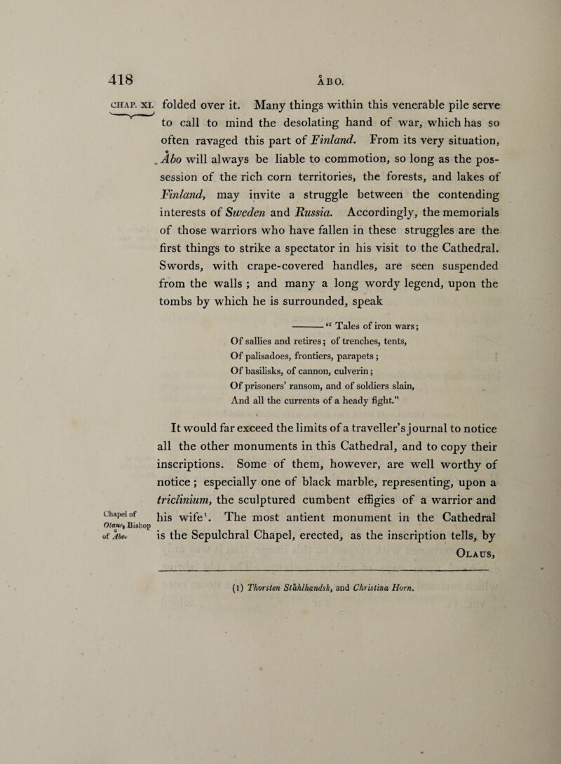 chap. xi. folded over it. Many things within this venerable pile serve to call to mind the desolating hand of war, which has so often ravaged this part of Finland. From its very situation, o # „ Abo will always be liable to commotion, so long as the pos¬ session of the rich corn territories, the forests, and lakes of Finland, may invite a struggle between the contending interests of Siveden and Russia. Accordingly, the memorials of those warriors who have fallen in these struggles are the first things to strike a spectator in his visit to the Cathedral. Swords, with crape-covered handles, are seen suspended from the walls ; and many a long wordy legend, upon the tombs by which he is surrounded, speak -e( Tales of iron wars; Of sallies and retires; of trenches, tents, Of palisadoes, frontiers, parapets ; Of basilisks, of cannon, culverin; Of prisoners’ ransom, and of soldiers slain, And all the currents of a heady fight.” Chapel of Olaurt Bishop of Abo. It would far exceed the limits of a traveller’s journal to notice all the other monuments in this Cathedral, and to copy their inscriptions. Some of them, however, are well worthy of notice ; especially one of black marble, representing, upon a triclinium, the sculptured cumbent effigies of a warrior and his wife1. The most antient monument in the Cathedral is the Sepulchral Chapel, erected, as the inscription tells, by Olaus, (l) Thorsten Stahlhandsk, and Christina Horn.