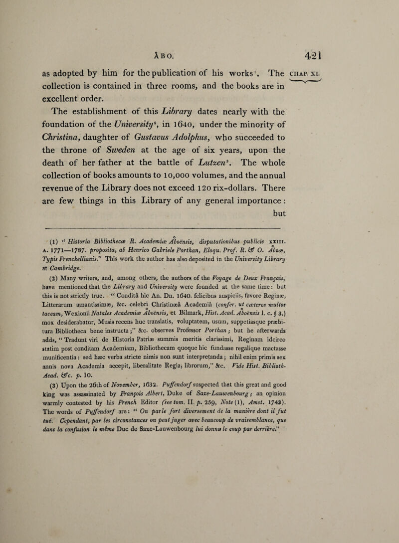 as adopted by him for the publication of his works'. The ciiap. xi. collection is contained in three rooms, and the books are in excellent order. The establishment of this Library dates nearly with the foundation of the University*, in 1640, under the minority of Christina, daughter of Gustavus Adolphus, who succeeded to the throne of Sweden at the age of six years, upon the death of her father at the battle of Lutzen1 2 3. The whole collection of books amounts to 10,000 volumes, and the annual revenue of the Library does not exceed 120 rix-dollars. There are few things in this Library of any general importance : but (1) ‘e Historia Bibliothecce R. Academics Aboensis, disputationibus publicis xxm. A. 1771—1787* proposita, ah Henrico Gabriele Porthan, Eloqu.Prof. R. & O. Aboce, Typis Frenckellianis.” This work the author has also deposited in the University Library at Cambridge. (2) Many writers, and, among others, the authors of the Voyage de Deux Fran$ais, have mentioned that the Library and University were founded at the same time: but this is not strictly true. “ Condita hie An. Dn. 1640. felicibus auspiciis, favore Reginae, Litterarum amantissimae, &c. celebri Christinsea Academia (confer. ut cceteros multos O ' 17 o taceam,We\\onu Natales Academics Aboensis, et Bilmark, Hist. Acad. Aboensis 1. c. § 3.) mox desiderabatur, Musis recens hue translatis, voluptatem, usum, suppetiasque praebi- tura Bibliotheca bene instructa j” See. observes Professor Porthan ; but he afterwards adds, “ Tradunt viri de Historia Patriae summis meritis ciarissimi, Reginam idcirco statim post conditam Academiam, Bibliothecam quoque hie fundasse regalique mactasse munificentia : sed haec verba stride nimis non sunt interpretanda ; nihil enim primis sex annis nova Academia accepit, liberalitate Regia* librorum,” See. Vide Hist. Biblioth- Acad. &c. p. 10. (3) Upon the 26th of November, 1632. Puffendorf suspected that this great and good king was assassinated by Francois Albert, Duke of Saxe-Lauwenbourg; an opinion warmly contested by his French Editor (see tom. II. p. 259, Note (l), Amsl. 1743). The words of Puffendorf are: “ On parle fort diversement de la maniere dont il fut tue. Cependant, par les circonstances on pent juger avec beaucoup de vraisemblance, que dans la confusion le mtme Due de Saxe-Lauwenbourg lui donna le coup par derriere.